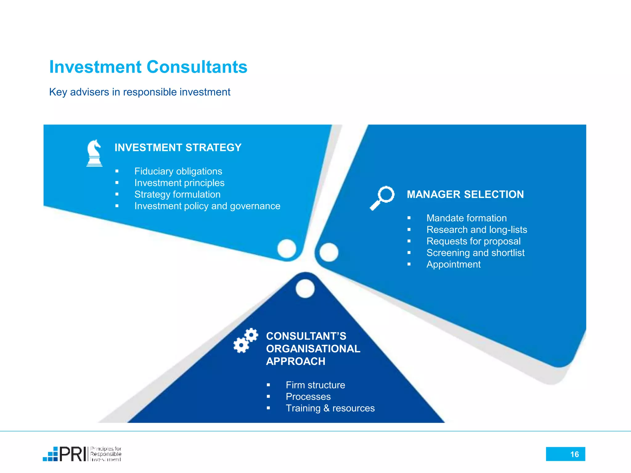 Investment Consultants
16
INVESTMENT STRATEGY
 Fiduciary obligations
 Investment principles
 Strategy formulation
 Investment policy and governance
MANAGER SELECTION
 Mandate formation
 Research and long-lists
 Requests for proposal
 Screening and shortlist
 Appointment
CONSULTANT’S
ORGANISATIONAL
APPROACH
 Firm structure
 Processes
 Training & resources
Key advisers in responsible investment
 