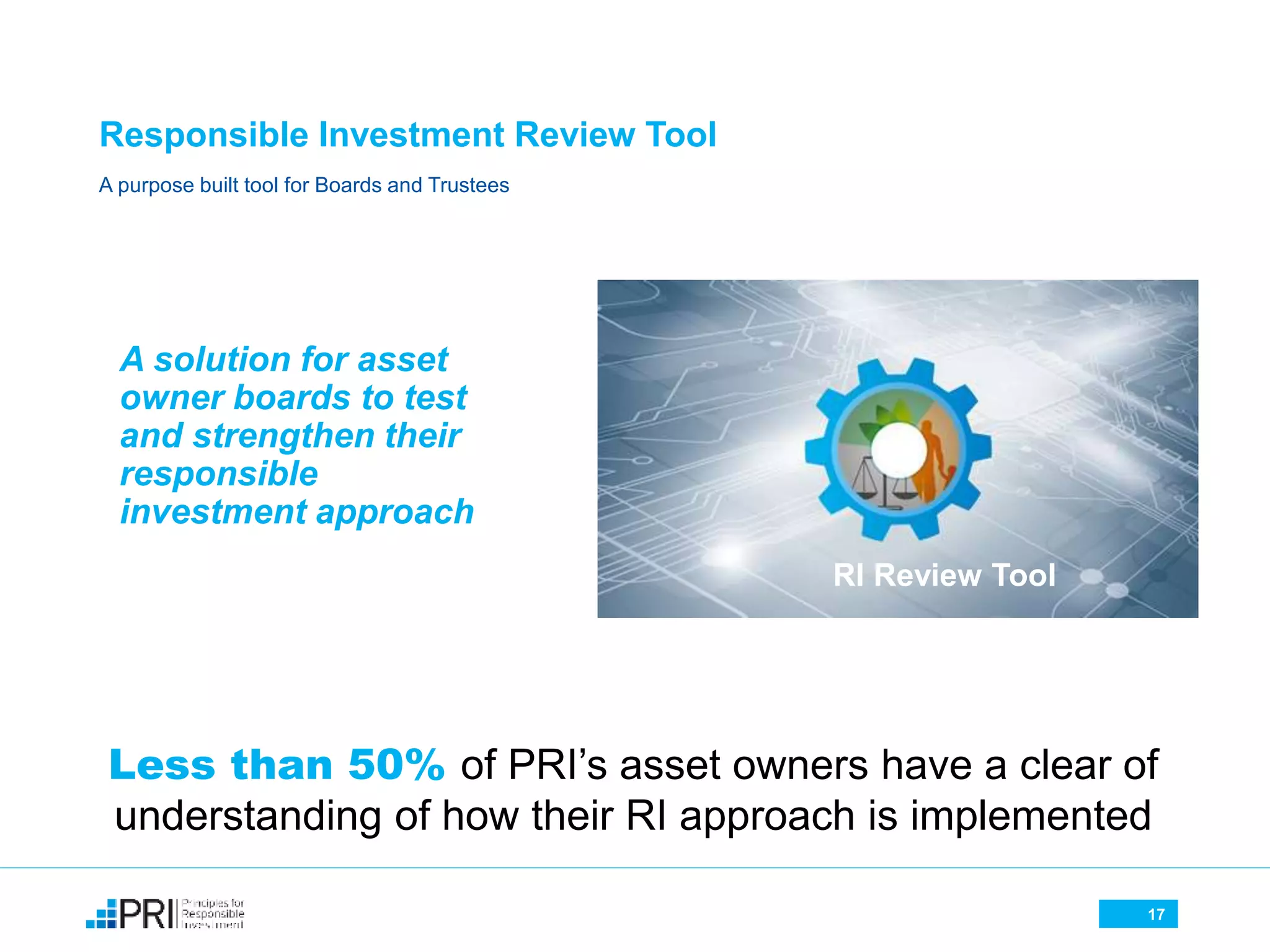 17
Responsible Investment Review Tool
A purpose built tool for Boards and Trustees
A solution for asset
owner boards to test
and strengthen their
responsible
investment approach
Less than 50% of PRI’s asset owners have a clear of
understanding of how their RI approach is implemented
17
RI Review Tool
 