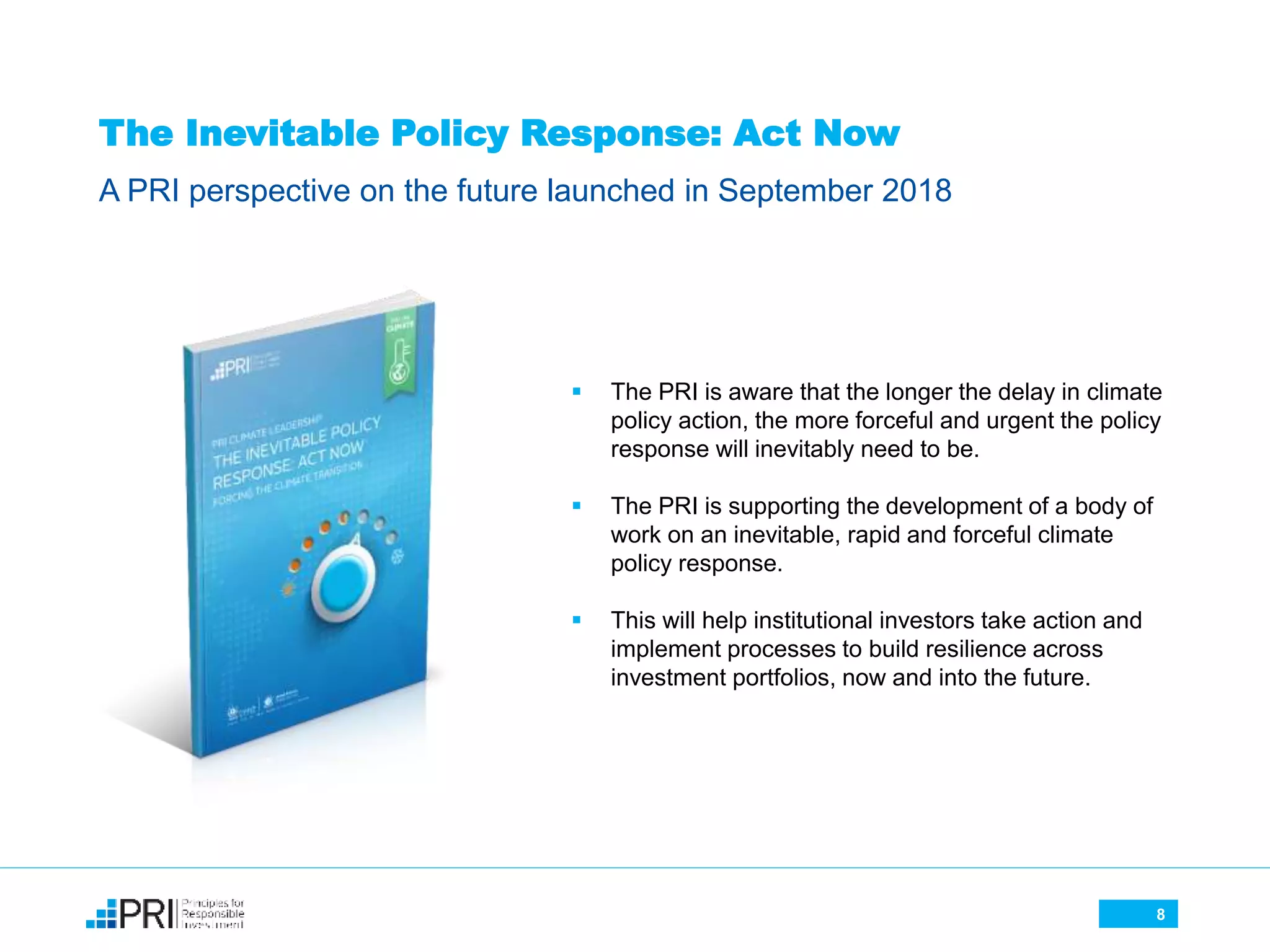 The Inevitable Policy Response: Act Now
A PRI perspective on the future launched in September 2018
8
 The PRI is aware that the longer the delay in climate
policy action, the more forceful and urgent the policy
response will inevitably need to be.
 The PRI is supporting the development of a body of
work on an inevitable, rapid and forceful climate
policy response.
 This will help institutional investors take action and
implement processes to build resilience across
investment portfolios, now and into the future.
 