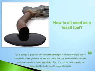 How is oil formed?Oil was formed from the remains of animals and plants (diatoms) that lived millions of years ago in a marine (water) environment before the dinosaurs. Over millions of years, the remains of these animals and plants were covered by layers of sand and silt. Heat and pressure from these layers helped the remains turn into what we today call crude oil.