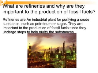 What are refineries and why are they important to the production of fossil fuels? Refineries are An industrial plant for purifying a crude substance, such as petroleum or sugar. They are important to the production of fossil fuels since they undergo steps to help purify the substances.  