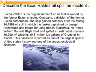 Describe the Exxo Valdez oil spill the incident .. Exxon Valdez is the original name of an oil tanker owned by the former Exxon shipping Company, a division of the former Exxon corporation. The ship gained notoriety after the Marcg 24,1989 oil spill in which the tanker captained by Joseph Hazelwood and bound for Long Beach, California, hit Prince William Sounds Bligh Reef and spilled an estimated minimim 40,900 m³ which is 10.8  million Us gallons of Crude oil in Alaska. This has been recorded as one of the largest spills in United states history and one of the largest ecological disasters.   