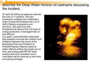 Describe the Deep Water Horizon oil castrophe discussing the incident.. On April 20 drilling rig explosion claimed the lives of 11 workers. The rig's subsequent collapse and unleashed a major oil spill that threatens the U.S of Golf of Mexico ecosystems and economy. This spill of oil also threatened the heart of the U.S heart of energy production. It damaged both on and offshore as a giant, unprecedented underwater leak spreads oil across the northern Gulf of Mexico between the mouth of the Mississippi River and Florida.U.S. President Barack Obama's plans to widen offshore drilling have been put on hold, and energy giant BP Plc faces another blow to its reputation and a multi-billion bill for cleaning up the mess and paying damages. 