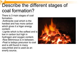 Describe the different stages of coal formation? There is 3 main stages of coal formation- -Anthracite coal which is the hardest and has more carbon which gives it a higer energy content.  -Lignite which is the softest and is low in carbon but high in hydrogen and oxygen content. -Now Bitiminous is in between. -Peat is todays precursor to coal and is still found in many caountried and is used as an enerfy source. 