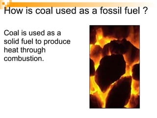 How is coal used as a fossil fuel ? Coal is used as a solid fuel to produce heat through combustion. 
