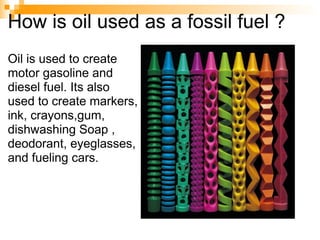 How is oil used as a fossil fuel ? Oil is used to create motor gasoline and diesel fuel. Its also used to create markers, ink, crayons,gum,  dishwashing Soap , deodorant, eyeglasses, and fueling cars. 