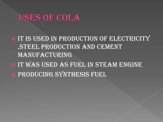 It is used in production of electricity
  ,steel production and cement
  manufacturing
 It was used as fuel in steam engine
 Producing synthesis fuel
 