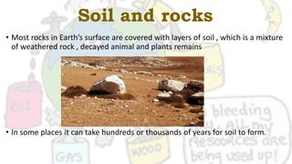 Soil and rocks
• Most rocks in Earth’s surface are covered with layers of soil , which is a mixture
of weathered rock , decayed animal and plants remains
• In some places it can take hundreds or thousands of years for soil to form.
 