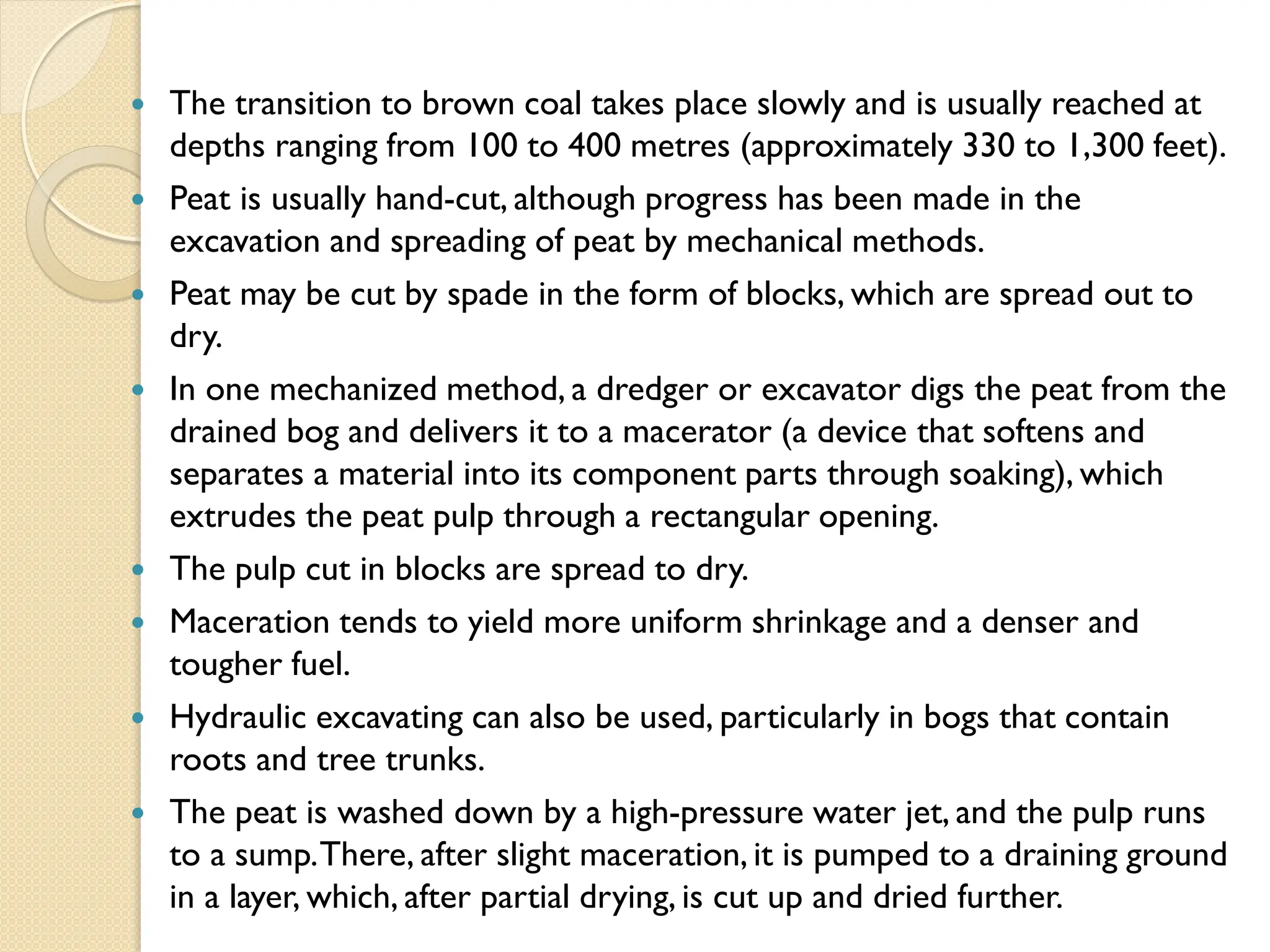  The transition to brown coal takes place slowly and is usually reached at
depths ranging from 100 to 400 metres (approximately 330 to 1,300 feet).
 Peat is usually hand-cut, although progress has been made in the
excavation and spreading of peat by mechanical methods.
 Peat may be cut by spade in the form of blocks, which are spread out to
dry.
 In one mechanized method, a dredger or excavator digs the peat from the
drained bog and delivers it to a macerator (a device that softens and
separates a material into its component parts through soaking), which
extrudes the peat pulp through a rectangular opening.
 The pulp cut in blocks are spread to dry.
 Maceration tends to yield more uniform shrinkage and a denser and
tougher fuel.
 Hydraulic excavating can also be used, particularly in bogs that contain
roots and tree trunks.
 The peat is washed down by a high-pressure water jet, and the pulp runs
to a sump.There, after slight maceration, it is pumped to a draining ground
in a layer, which, after partial drying, is cut up and dried further.
 