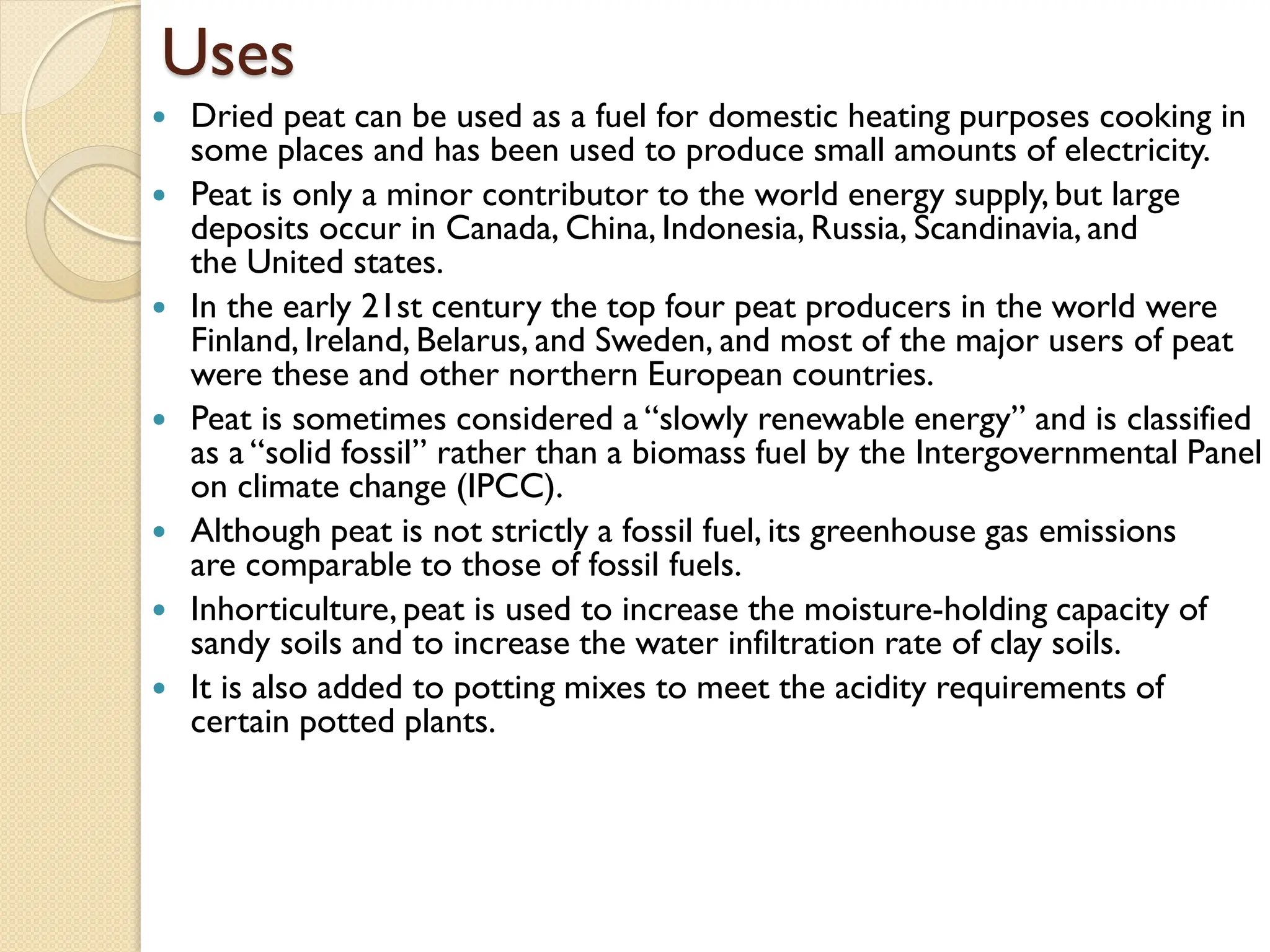 Uses
 Dried peat can be used as a fuel for domestic heating purposes cooking in
some places and has been used to produce small amounts of electricity.
 Peat is only a minor contributor to the world energy supply, but large
deposits occur in Canada, China, Indonesia, Russia, Scandinavia, and
the United states.
 In the early 21st century the top four peat producers in the world were
Finland, Ireland, Belarus, and Sweden, and most of the major users of peat
were these and other northern European countries.
 Peat is sometimes considered a “slowly renewable energy” and is classified
as a “solid fossil” rather than a biomass fuel by the Intergovernmental Panel
on climate change (IPCC).
 Although peat is not strictly a fossil fuel, its greenhouse gas emissions
are comparable to those of fossil fuels.
 Inhorticulture, peat is used to increase the moisture-holding capacity of
sandy soils and to increase the water infiltration rate of clay soils.
 It is also added to potting mixes to meet the acidity requirements of
certain potted plants.
 