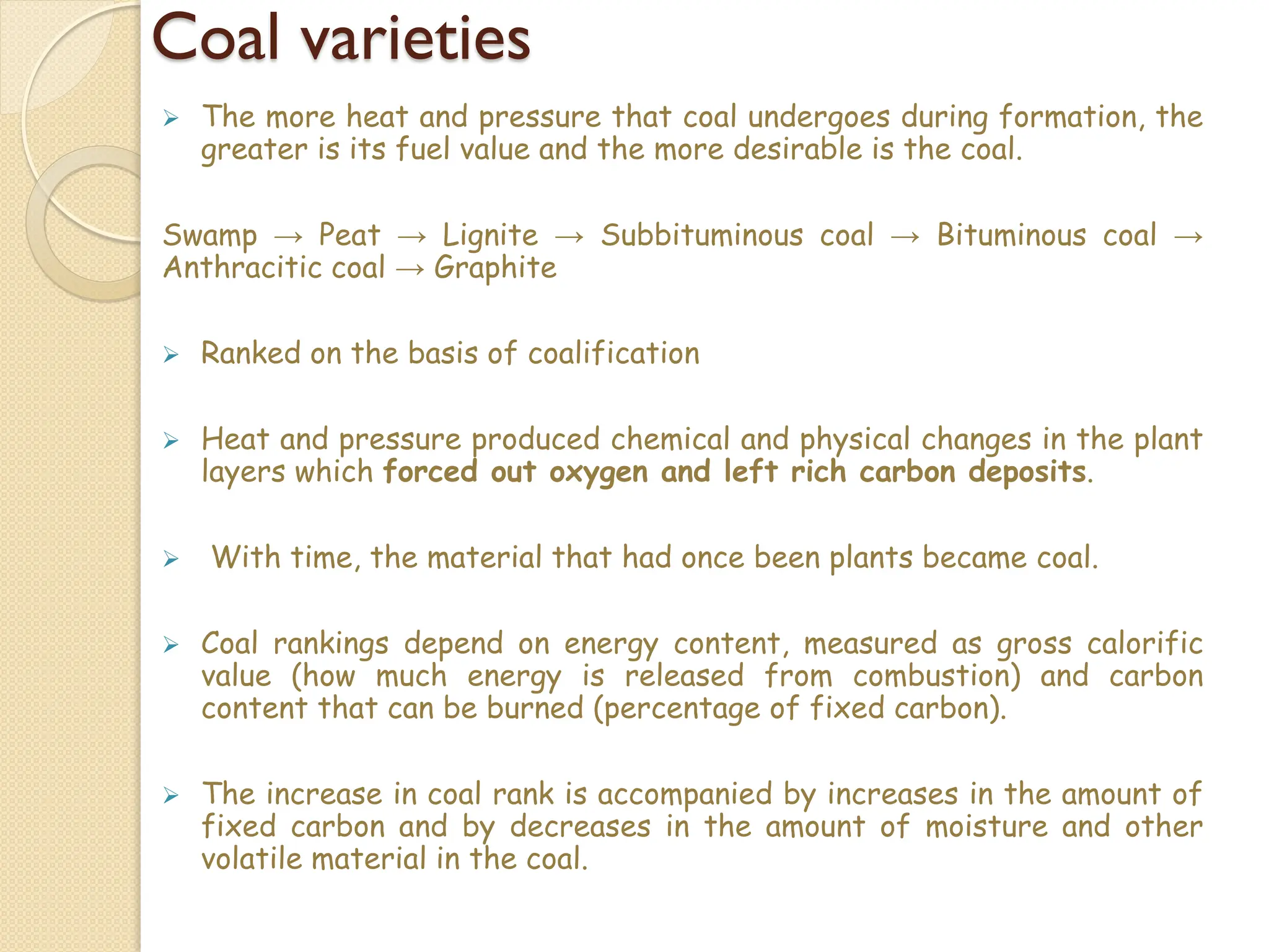 Coal varieties
 The more heat and pressure that coal undergoes during formation, the
greater is its fuel value and the more desirable is the coal.
Swamp → Peat → Lignite → Subbituminous coal → Bituminous coal →
Anthracitic coal → Graphite
 Ranked on the basis of coalification
 Heat and pressure produced chemical and physical changes in the plant
layers which forced out oxygen and left rich carbon deposits.
 With time, the material that had once been plants became coal.
 Coal rankings depend on energy content, measured as gross calorific
value (how much energy is released from combustion) and carbon
content that can be burned (percentage of fixed carbon).
 The increase in coal rank is accompanied by increases in the amount of
fixed carbon and by decreases in the amount of moisture and other
volatile material in the coal.
 
