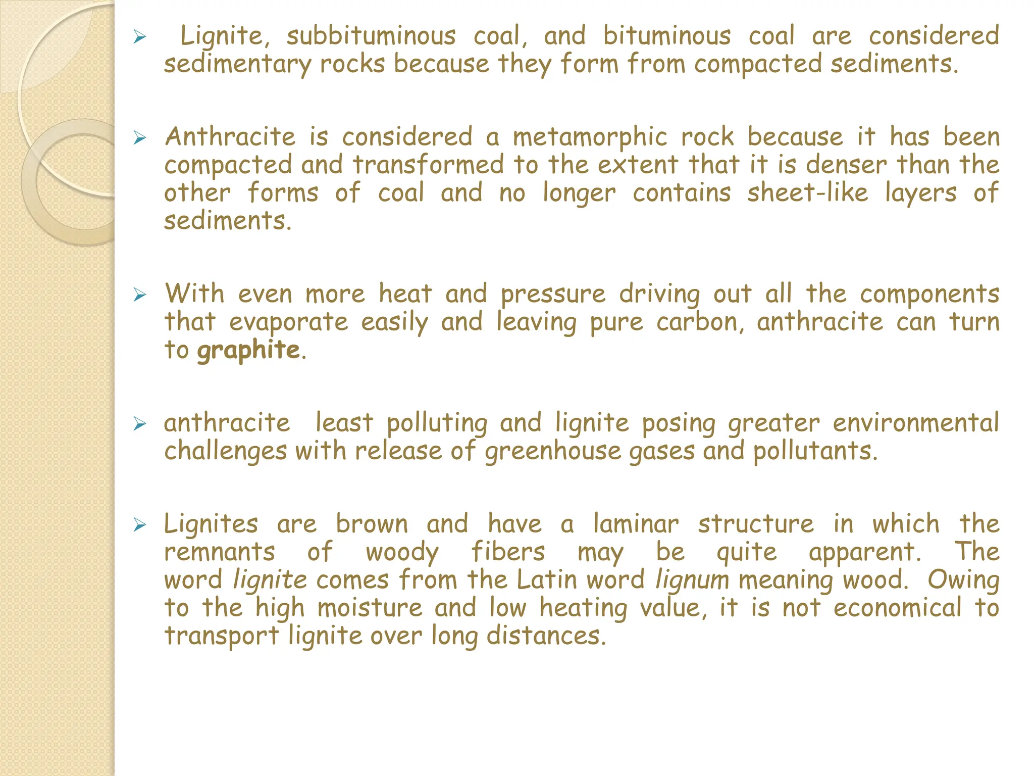  Lignite, subbituminous coal, and bituminous coal are considered
sedimentary rocks because they form from compacted sediments.
 Anthracite is considered a metamorphic rock because it has been
compacted and transformed to the extent that it is denser than the
other forms of coal and no longer contains sheet-like layers of
sediments.
 With even more heat and pressure driving out all the components
that evaporate easily and leaving pure carbon, anthracite can turn
to graphite.
 anthracite least polluting and lignite posing greater environmental
challenges with release of greenhouse gases and pollutants.
 Lignites are brown and have a laminar structure in which the
remnants of woody fibers may be quite apparent. The
word lignite comes from the Latin word lignum meaning wood. Owing
to the high moisture and low heating value, it is not economical to
transport lignite over long distances.
 