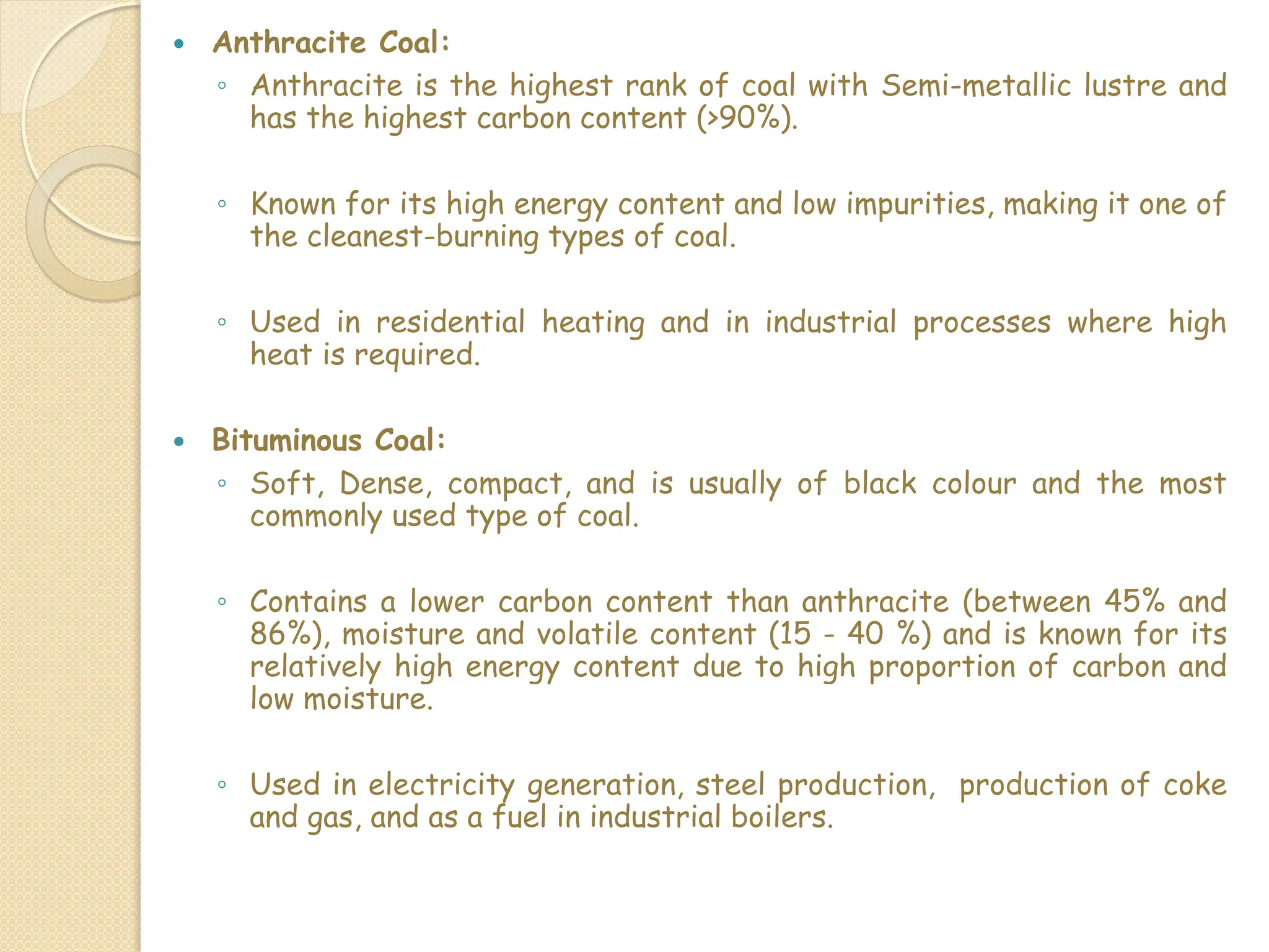  Anthracite Coal:
◦ Anthracite is the highest rank of coal with Semi-metallic lustre and
has the highest carbon content (>90%).
◦ Known for its high energy content and low impurities, making it one of
the cleanest-burning types of coal.
◦ Used in residential heating and in industrial processes where high
heat is required.
 Bituminous Coal:
◦ Soft, Dense, compact, and is usually of black colour and the most
commonly used type of coal.
◦ Contains a lower carbon content than anthracite (between 45% and
86%), moisture and volatile content (15 - 40 %) and is known for its
relatively high energy content due to high proportion of carbon and
low moisture.
◦ Used in electricity generation, steel production, production of coke
and gas, and as a fuel in industrial boilers.
 
