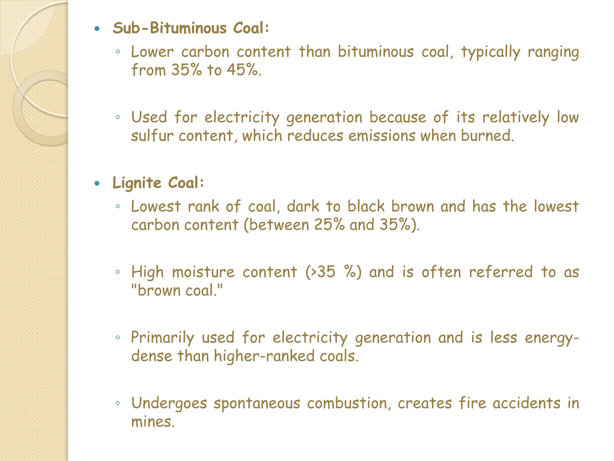  Sub-Bituminous Coal:
◦ Lower carbon content than bituminous coal, typically ranging
from 35% to 45%.
◦ Used for electricity generation because of its relatively low
sulfur content, which reduces emissions when burned.
 Lignite Coal:
◦ Lowest rank of coal, dark to black brown and has the lowest
carbon content (between 25% and 35%).
◦ High moisture content (>35 %) and is often referred to as
"brown coal."
◦ Primarily used for electricity generation and is less energy-
dense than higher-ranked coals.
◦ Undergoes spontaneous combustion, creates fire accidents in
mines.
 