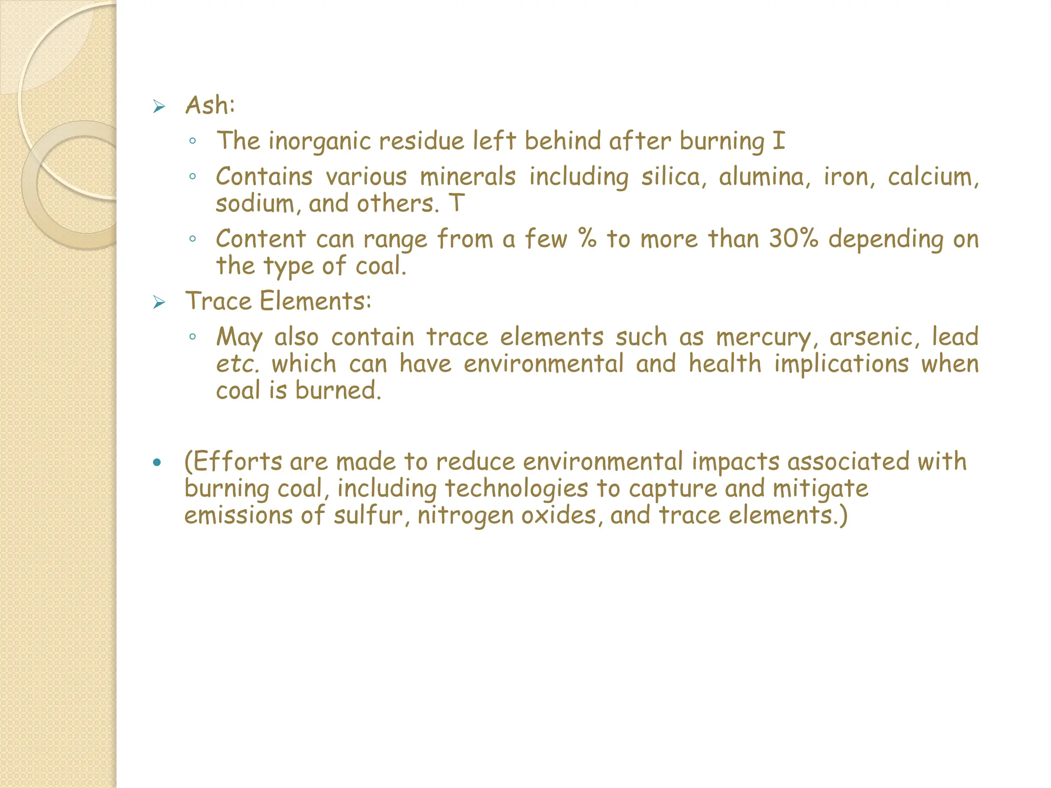  Ash:
◦ The inorganic residue left behind after burning I
◦ Contains various minerals including silica, alumina, iron, calcium,
sodium, and others. T
◦ Content can range from a few % to more than 30% depending on
the type of coal.
 Trace Elements:
◦ May also contain trace elements such as mercury, arsenic, lead
etc. which can have environmental and health implications when
coal is burned.
 (Efforts are made to reduce environmental impacts associated with
burning coal, including technologies to capture and mitigate
emissions of sulfur, nitrogen oxides, and trace elements.)
 
