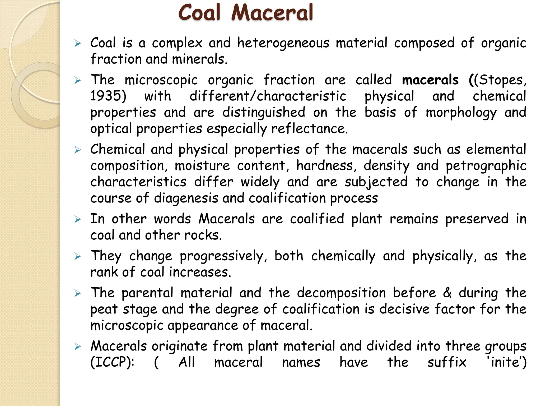 Coal Maceral
 Coal is a complex and heterogeneous material composed of organic
fraction and minerals.
 The microscopic organic fraction are called macerals ((Stopes,
1935) with different/characteristic physical and chemical
properties and are distinguished on the basis of morphology and
optical properties especially reflectance.
 Chemical and physical properties of the macerals such as elemental
composition, moisture content, hardness, density and petrographic
characteristics differ widely and are subjected to change in the
course of diagenesis and coalification process
 In other words Macerals are coalified plant remains preserved in
coal and other rocks.
 They change progressively, both chemically and physically, as the
rank of coal increases.
 The parental material and the decomposition before & during the
peat stage and the degree of coalification is decisive factor for the
microscopic appearance of maceral.
 Macerals originate from plant material and divided into three groups
(ICCP): ( All maceral names have the suffix 'inite’)
 