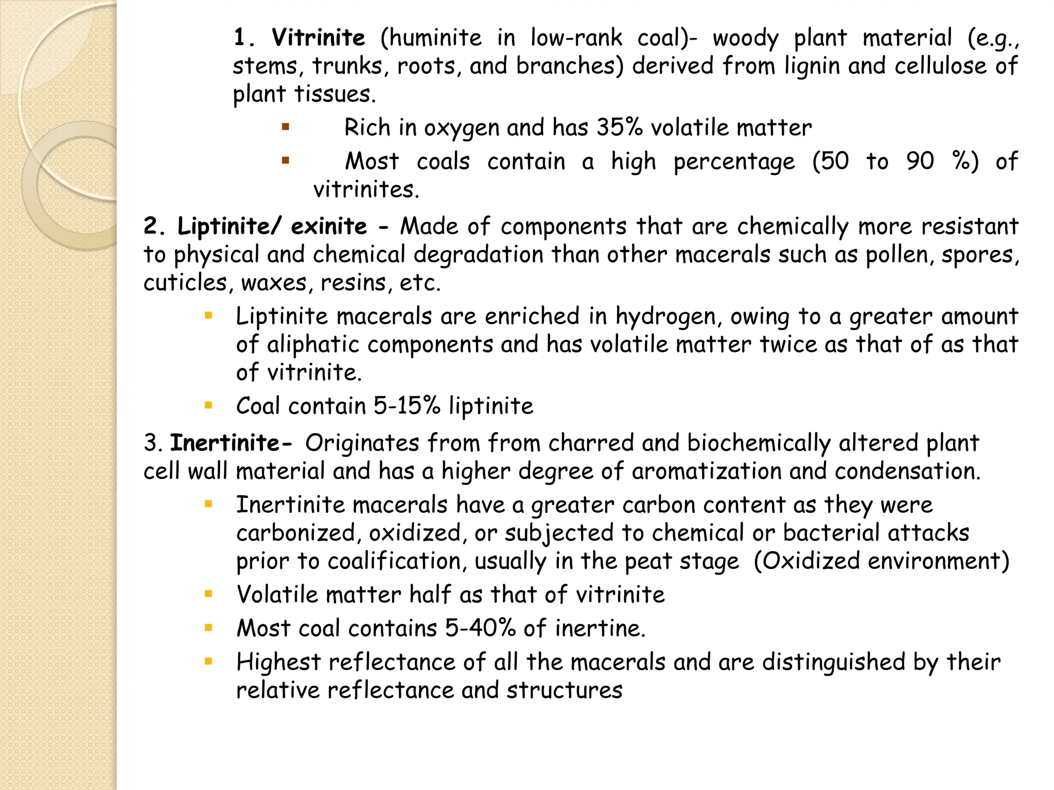 1. Vitrinite (huminite in low-rank coal)- woody plant material (e.g.,
stems, trunks, roots, and branches) derived from lignin and cellulose of
plant tissues.
 Rich in oxygen and has 35% volatile matter
 Most coals contain a high percentage (50 to 90 %) of
vitrinites.
2. Liptinite/ exinite - Made of components that are chemically more resistant
to physical and chemical degradation than other macerals such as pollen, spores,
cuticles, waxes, resins, etc.
 Liptinite macerals are enriched in hydrogen, owing to a greater amount
of aliphatic components and has volatile matter twice as that of as that
of vitrinite.
 Coal contain 5-15% liptinite
3. Inertinite- Originates from from charred and biochemically altered plant
cell wall material and has a higher degree of aromatization and condensation.
 Inertinite macerals have a greater carbon content as they were
carbonized, oxidized, or subjected to chemical or bacterial attacks
prior to coalification, usually in the peat stage (Oxidized environment)
 Volatile matter half as that of vitrinite
 Most coal contains 5-40% of inertine.
 Highest reflectance of all the macerals and are distinguished by their
relative reflectance and structures
 