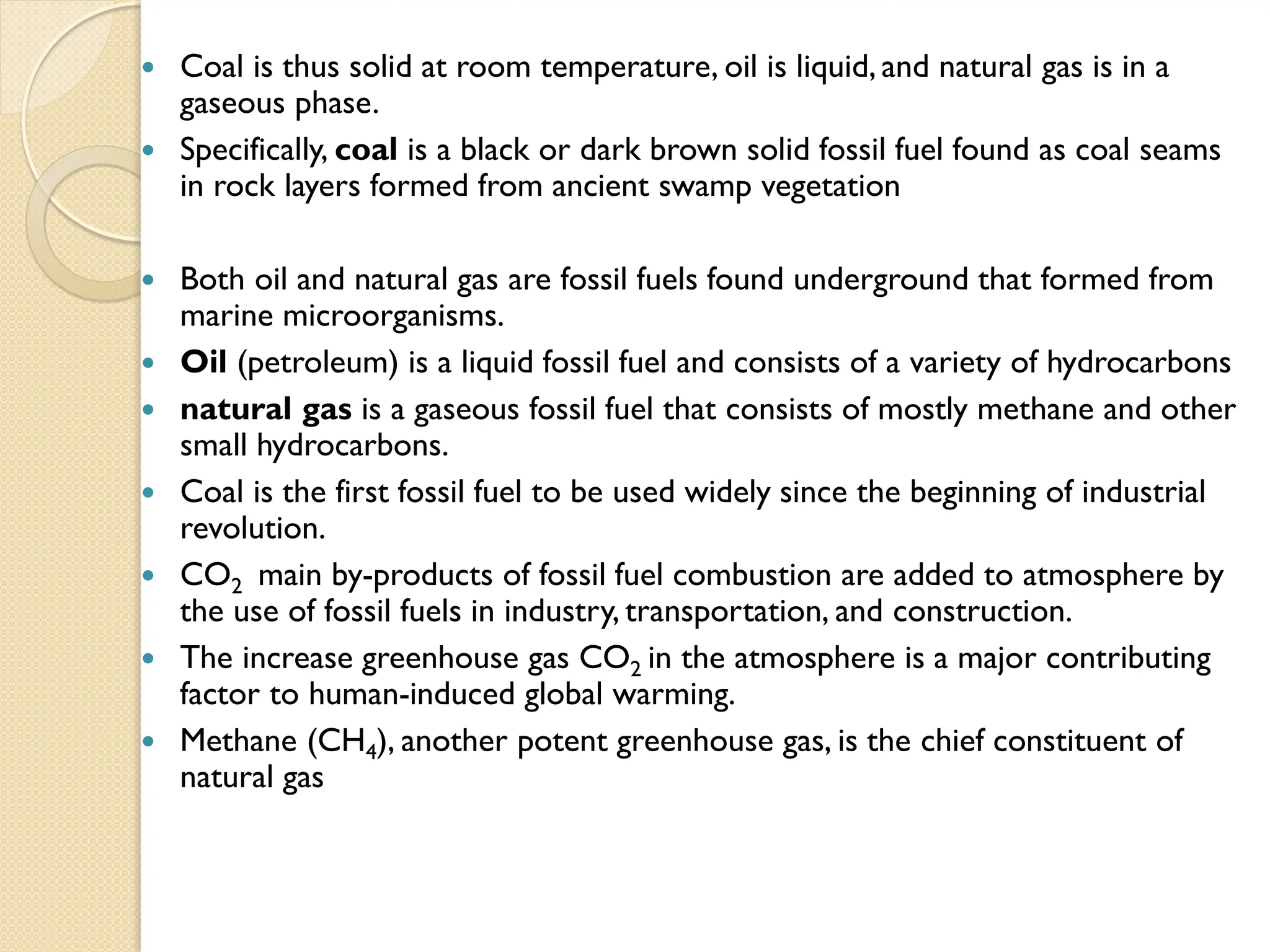  Coal is thus solid at room temperature, oil is liquid, and natural gas is in a
gaseous phase.
 Specifically, coal is a black or dark brown solid fossil fuel found as coal seams
in rock layers formed from ancient swamp vegetation
 Both oil and natural gas are fossil fuels found underground that formed from
marine microorganisms.
 Oil (petroleum) is a liquid fossil fuel and consists of a variety of hydrocarbons
 natural gas is a gaseous fossil fuel that consists of mostly methane and other
small hydrocarbons.
 Coal is the first fossil fuel to be used widely since the beginning of industrial
revolution.
 CO2 main by-products of fossil fuel combustion are added to atmosphere by
the use of fossil fuels in industry, transportation, and construction.
 The increase greenhouse gas CO2 in the atmosphere is a major contributing
factor to human-induced global warming.
 Methane (CH4), another potent greenhouse gas, is the chief constituent of
natural gas
 