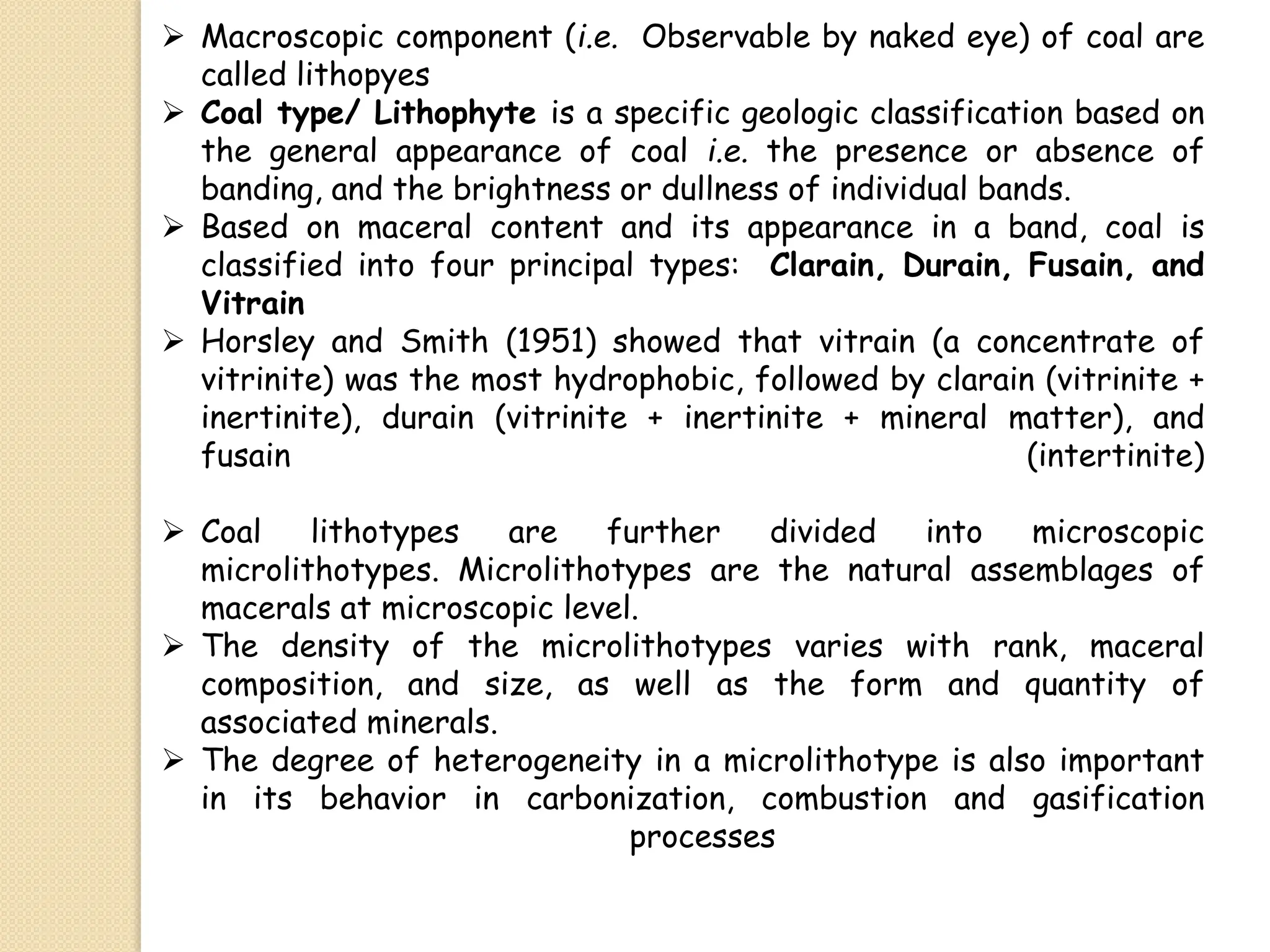  Macroscopic component (i.e. Observable by naked eye) of coal are
called lithopyes
 Coal type/ Lithophyte is a specific geologic classification based on
the general appearance of coal i.e. the presence or absence of
banding, and the brightness or dullness of individual bands.
 Based on maceral content and its appearance in a band, coal is
classified into four principal types: Clarain, Durain, Fusain, and
Vitrain
 Horsley and Smith (1951) showed that vitrain (a concentrate of
vitrinite) was the most hydrophobic, followed by clarain (vitrinite +
inertinite), durain (vitrinite + inertinite + mineral matter), and
fusain (intertinite)
 Coal lithotypes are further divided into microscopic
microlithotypes. Microlithotypes are the natural assemblages of
macerals at microscopic level.
 The density of the microlithotypes varies with rank, maceral
composition, and size, as well as the form and quantity of
associated minerals.
 The degree of heterogeneity in a microlithotype is also important
in its behavior in carbonization, combustion and gasification
processes
 