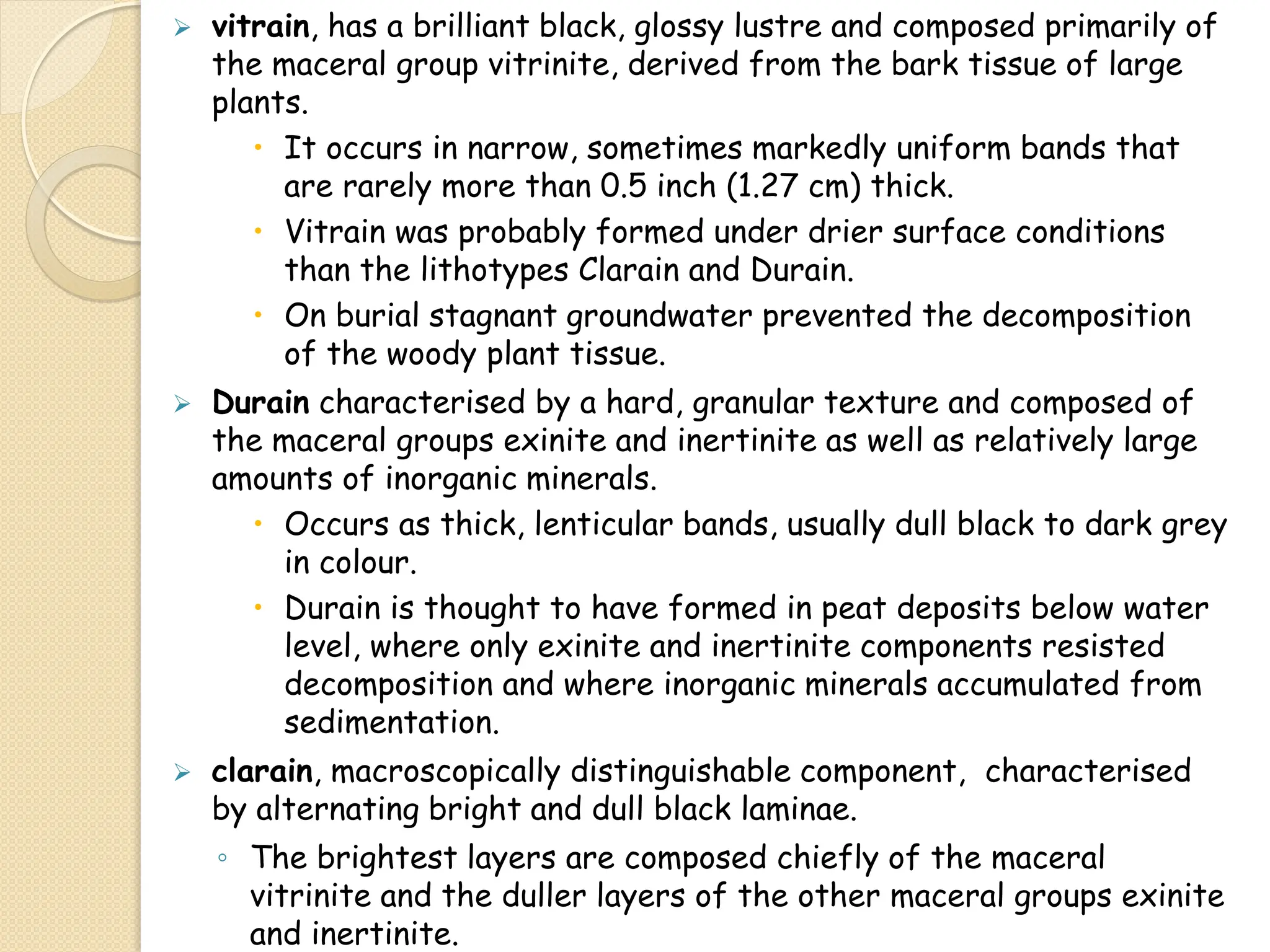  vitrain, has a brilliant black, glossy lustre and composed primarily of
the maceral group vitrinite, derived from the bark tissue of large
plants.
 It occurs in narrow, sometimes markedly uniform bands that
are rarely more than 0.5 inch (1.27 cm) thick.
 Vitrain was probably formed under drier surface conditions
than the lithotypes Clarain and Durain.
 On burial stagnant groundwater prevented the decomposition
of the woody plant tissue.
 Durain characterised by a hard, granular texture and composed of
the maceral groups exinite and inertinite as well as relatively large
amounts of inorganic minerals.
 Occurs as thick, lenticular bands, usually dull black to dark grey
in colour.
 Durain is thought to have formed in peat deposits below water
level, where only exinite and inertinite components resisted
decomposition and where inorganic minerals accumulated from
sedimentation.
 clarain, macroscopically distinguishable component, characterised
by alternating bright and dull black laminae.
◦ The brightest layers are composed chiefly of the maceral
vitrinite and the duller layers of the other maceral groups exinite
and inertinite.
 
