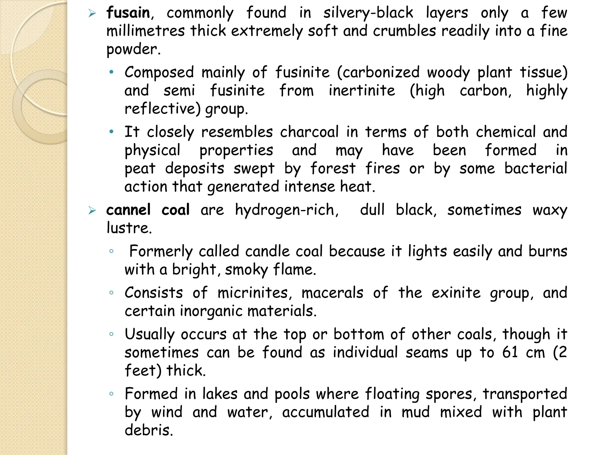  fusain, commonly found in silvery-black layers only a few
millimetres thick extremely soft and crumbles readily into a fine
powder.
• Composed mainly of fusinite (carbonized woody plant tissue)
and semi fusinite from inertinite (high carbon, highly
reflective) group.
• It closely resembles charcoal in terms of both chemical and
physical properties and may have been formed in
peat deposits swept by forest fires or by some bacterial
action that generated intense heat.
 cannel coal are hydrogen-rich, dull black, sometimes waxy
lustre.
◦ Formerly called candle coal because it lights easily and burns
with a bright, smoky flame.
◦ Consists of micrinites, macerals of the exinite group, and
certain inorganic materials.
◦ Usually occurs at the top or bottom of other coals, though it
sometimes can be found as individual seams up to 61 cm (2
feet) thick.
◦ Formed in lakes and pools where floating spores, transported
by wind and water, accumulated in mud mixed with plant
debris.
 