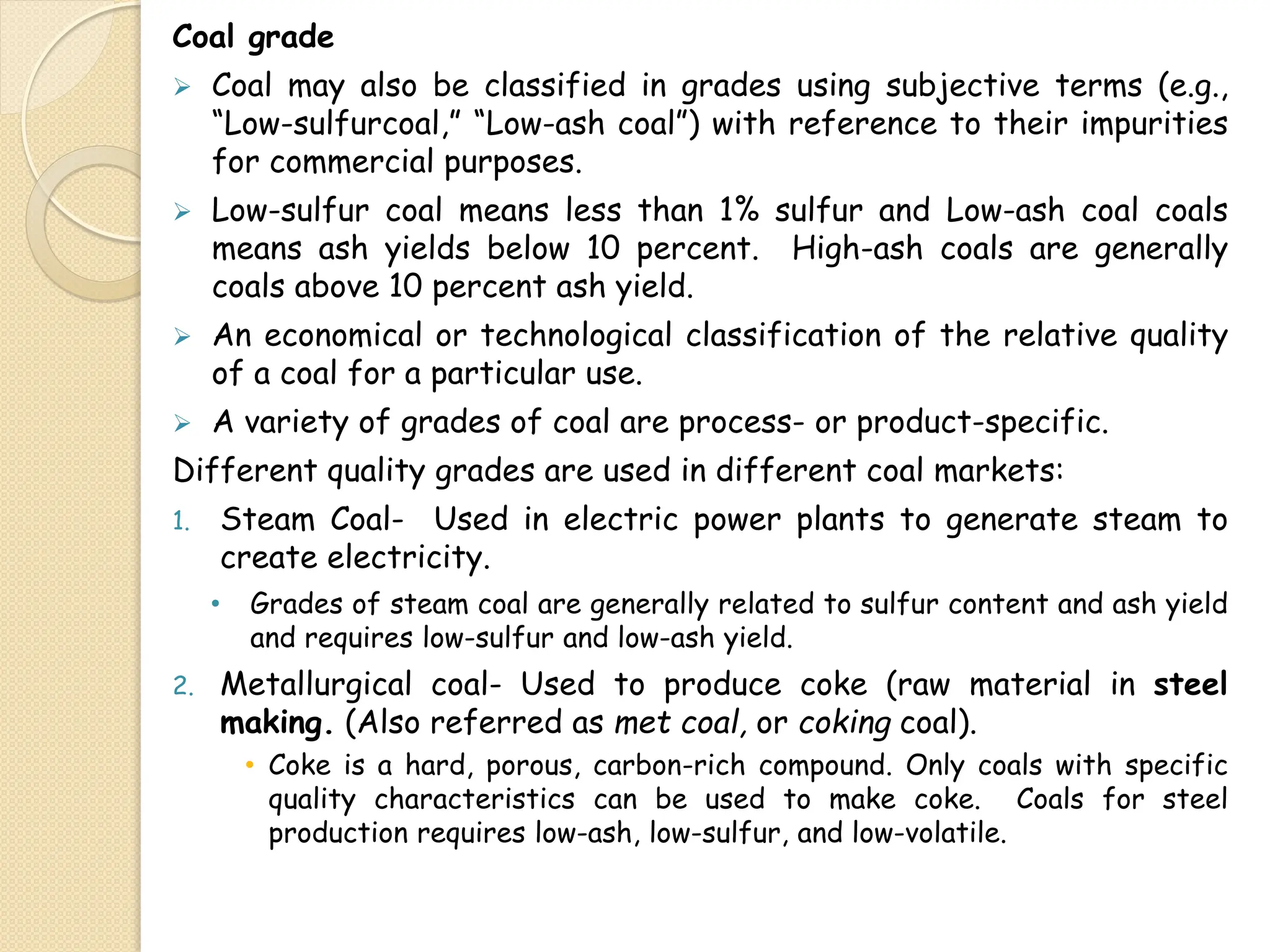 Coal grade
 Coal may also be classified in grades using subjective terms (e.g.,
“Low-sulfurcoal,” “Low-ash coal”) with reference to their impurities
for commercial purposes.
 Low-sulfur coal means less than 1% sulfur and Low-ash coal coals
means ash yields below 10 percent. High-ash coals are generally
coals above 10 percent ash yield.
 An economical or technological classification of the relative quality
of a coal for a particular use.
 A variety of grades of coal are process- or product-specific.
Different quality grades are used in different coal markets:
1. Steam Coal- Used in electric power plants to generate steam to
create electricity.
• Grades of steam coal are generally related to sulfur content and ash yield
and requires low-sulfur and low-ash yield.
2. Metallurgical coal- Used to produce coke (raw material in steel
making. (Also referred as met coal, or coking coal).
• Coke is a hard, porous, carbon-rich compound. Only coals with specific
quality characteristics can be used to make coke. Coals for steel
production requires low-ash, low-sulfur, and low-volatile.
 