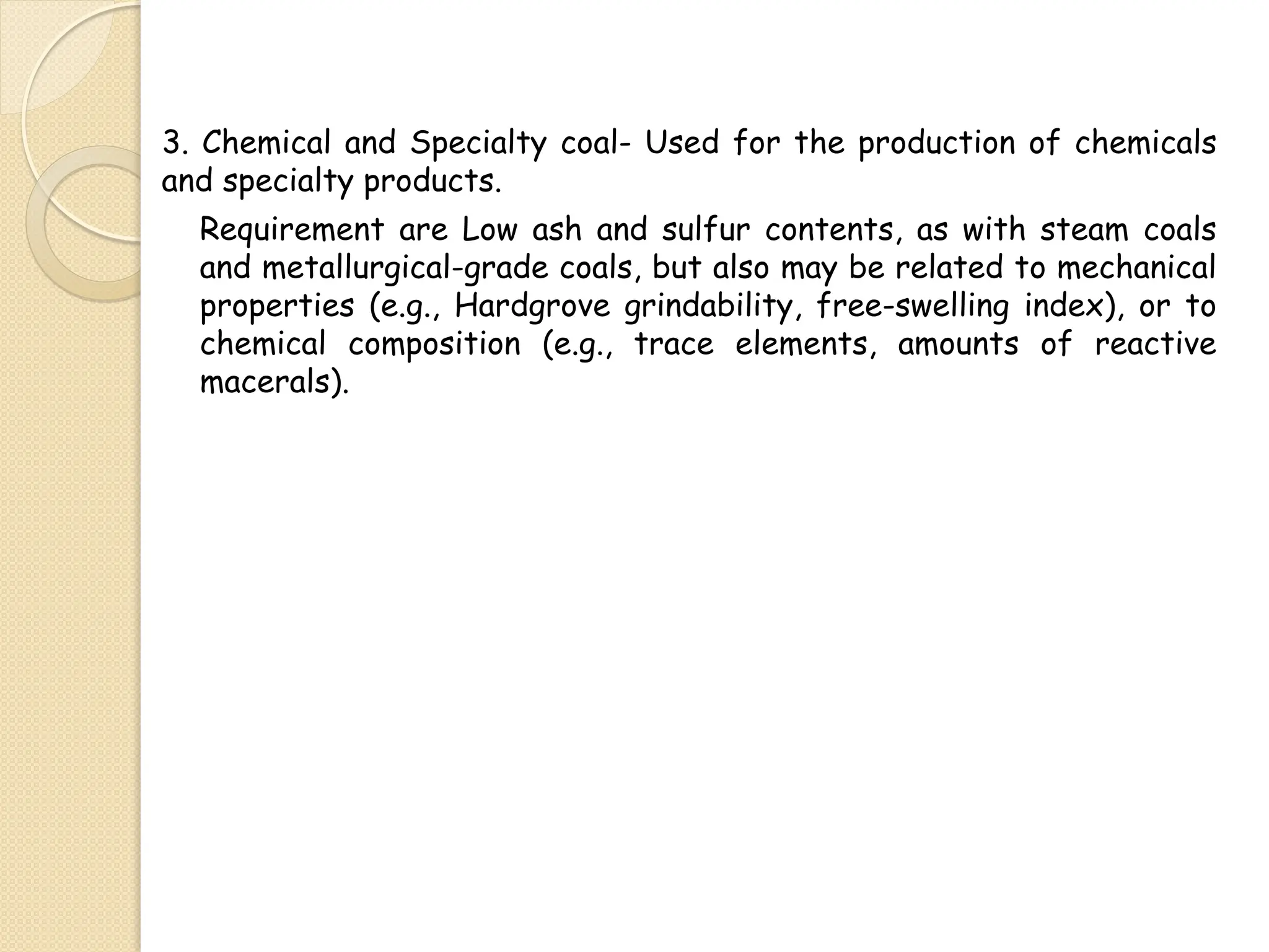 3. Chemical and Specialty coal- Used for the production of chemicals
and specialty products.
Requirement are Low ash and sulfur contents, as with steam coals
and metallurgical-grade coals, but also may be related to mechanical
properties (e.g., Hardgrove grindability, free-swelling index), or to
chemical composition (e.g., trace elements, amounts of reactive
macerals).
 