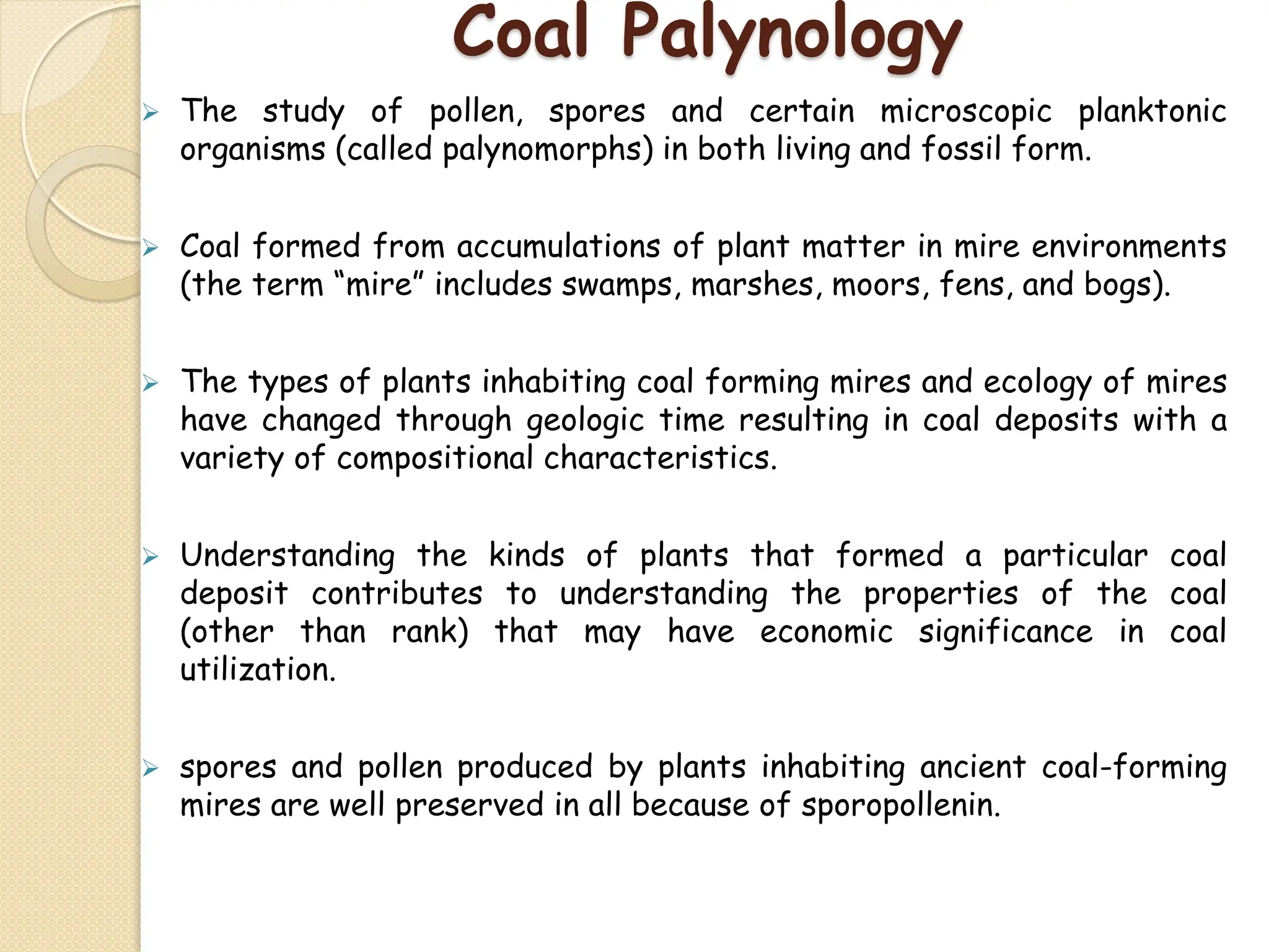 Coal Palynology
 The study of pollen, spores and certain microscopic planktonic
organisms (called palynomorphs) in both living and fossil form.
 Coal formed from accumulations of plant matter in mire environments
(the term “mire” includes swamps, marshes, moors, fens, and bogs).
 The types of plants inhabiting coal forming mires and ecology of mires
have changed through geologic time resulting in coal deposits with a
variety of compositional characteristics.
 Understanding the kinds of plants that formed a particular coal
deposit contributes to understanding the properties of the coal
(other than rank) that may have economic significance in coal
utilization.
 spores and pollen produced by plants inhabiting ancient coal-forming
mires are well preserved in all because of sporopollenin.
 