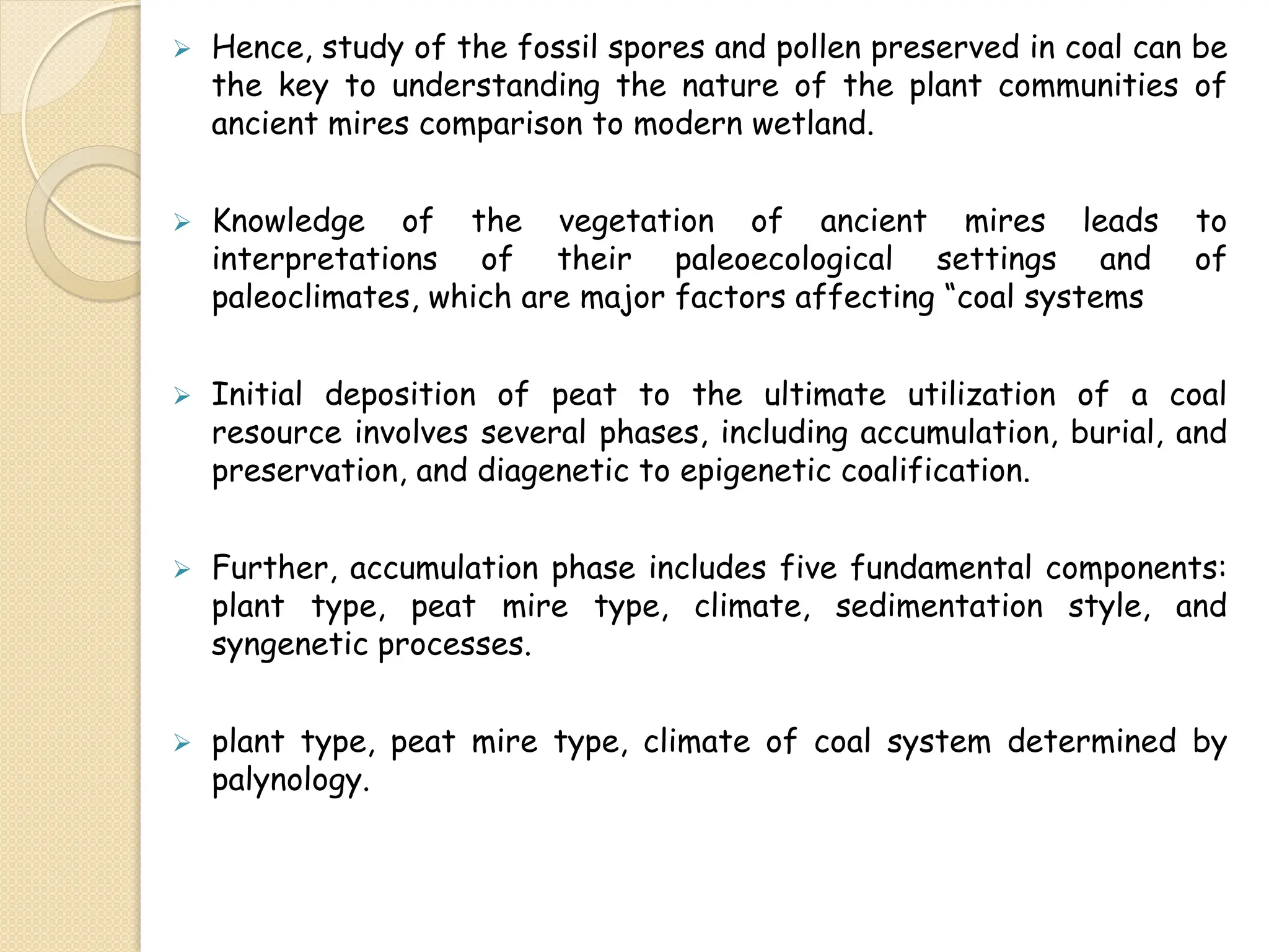  Hence, study of the fossil spores and pollen preserved in coal can be
the key to understanding the nature of the plant communities of
ancient mires comparison to modern wetland.
 Knowledge of the vegetation of ancient mires leads to
interpretations of their paleoecological settings and of
paleoclimates, which are major factors affecting “coal systems
 Initial deposition of peat to the ultimate utilization of a coal
resource involves several phases, including accumulation, burial, and
preservation, and diagenetic to epigenetic coalification.
 Further, accumulation phase includes five fundamental components:
plant type, peat mire type, climate, sedimentation style, and
syngenetic processes.
 plant type, peat mire type, climate of coal system determined by
palynology.
 