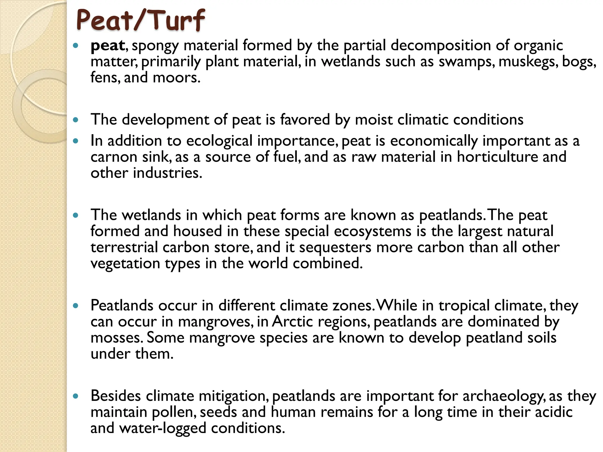 Peat/Turf
 peat, spongy material formed by the partial decomposition of organic
matter, primarily plant material, in wetlands such as swamps, muskegs, bogs,
fens, and moors.
 The development of peat is favored by moist climatic conditions
 In addition to ecological importance, peat is economically important as a
carnon sink, as a source of fuel, and as raw material in horticulture and
other industries.
 The wetlands in which peat forms are known as peatlands.The peat
formed and housed in these special ecosystems is the largest natural
terrestrial carbon store, and it sequesters more carbon than all other
vegetation types in the world combined.
 Peatlands occur in different climate zones.While in tropical climate, they
can occur in mangroves, in Arctic regions, peatlands are dominated by
mosses. Some mangrove species are known to develop peatland soils
under them.
 Besides climate mitigation, peatlands are important for archaeology, as they
maintain pollen, seeds and human remains for a long time in their acidic
and water-logged conditions.
 