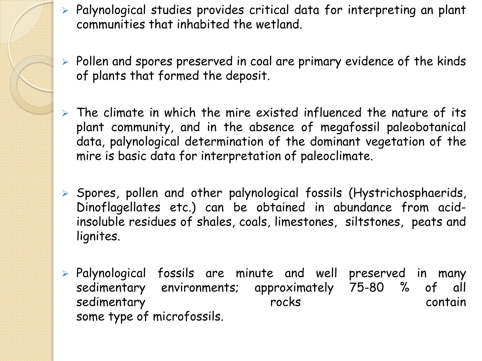  Palynological studies provides critical data for interpreting an plant
communities that inhabited the wetland.
 Pollen and spores preserved in coal are primary evidence of the kinds
of plants that formed the deposit.
 The climate in which the mire existed influenced the nature of its
plant community, and in the absence of megafossil paleobotanical
data, palynological determination of the dominant vegetation of the
mire is basic data for interpretation of paleoclimate.
 Spores, pollen and other palynological fossils (Hystrichosphaerids,
Dinoflagellates etc.) can be obtained in abundance from acid-
insoluble residues of shales, coals, limestones, siltstones, peats and
lignites.
 Palynological fossils are minute and well preserved in many
sedimentary environments; approximately 75-80 % of all
sedimentary rocks contain
some type of microfossils.
 