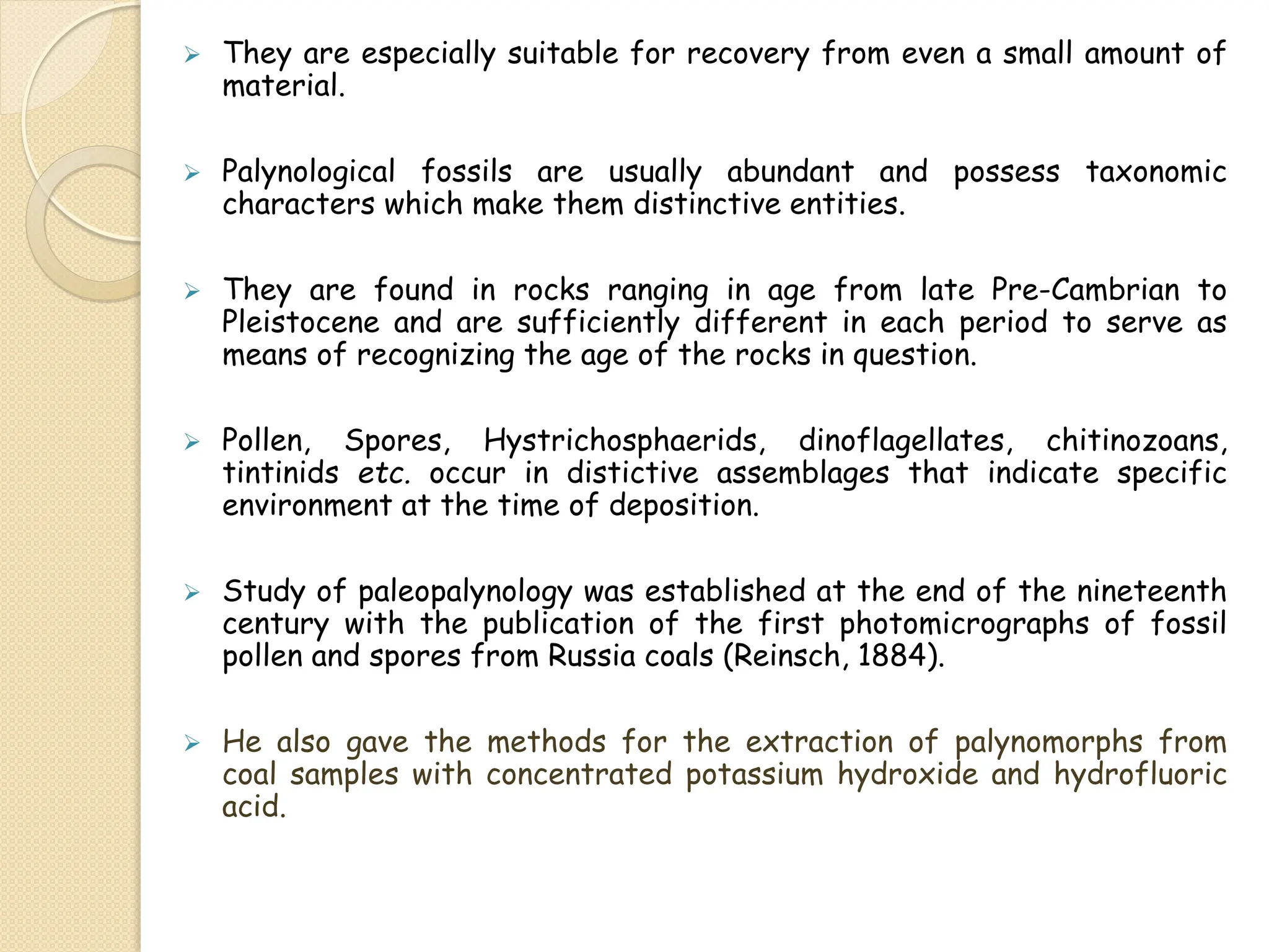  They are especially suitable for recovery from even a small amount of
material.
 Palynological fossils are usually abundant and possess taxonomic
characters which make them distinctive entities.
 They are found in rocks ranging in age from late Pre-Cambrian to
Pleistocene and are sufficiently different in each period to serve as
means of recognizing the age of the rocks in question.
 Pollen, Spores, Hystrichosphaerids, dinoflagellates, chitinozoans,
tintinids etc. occur in distictive assemblages that indicate specific
environment at the time of deposition.
 Study of paleopalynology was established at the end of the nineteenth
century with the publication of the first photomicrographs of fossil
pollen and spores from Russia coals (Reinsch, 1884).
 He also gave the methods for the extraction of palynomorphs from
coal samples with concentrated potassium hydroxide and hydrofluoric
acid.
 