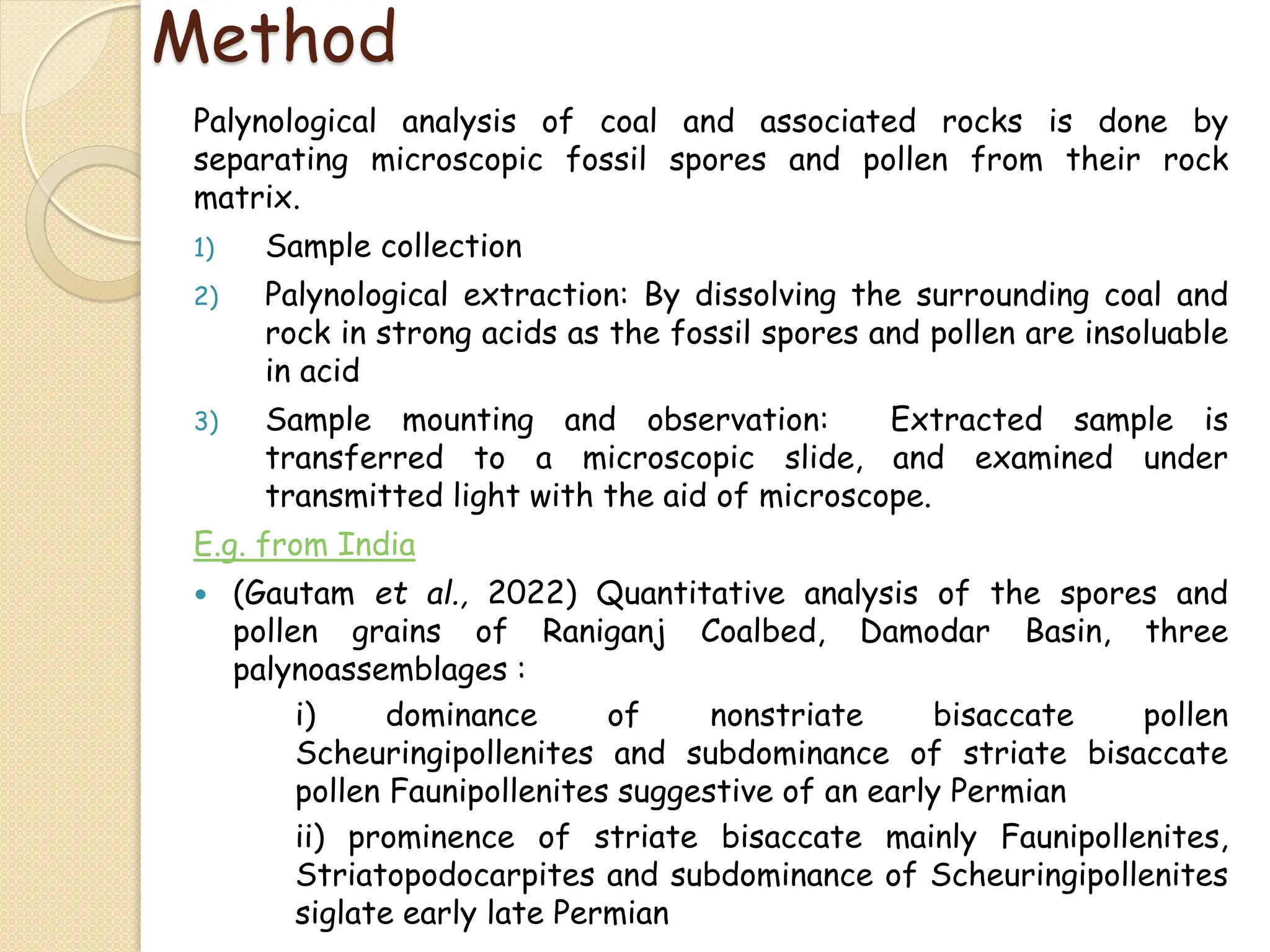Method
Palynological analysis of coal and associated rocks is done by
separating microscopic fossil spores and pollen from their rock
matrix.
1) Sample collection
2) Palynological extraction: By dissolving the surrounding coal and
rock in strong acids as the fossil spores and pollen are insoluable
in acid
3) Sample mounting and observation: Extracted sample is
transferred to a microscopic slide, and examined under
transmitted light with the aid of microscope.
E.g. from India
 (Gautam et al., 2022) Quantitative analysis of the spores and
pollen grains of Raniganj Coalbed, Damodar Basin, three
palynoassemblages :
i) dominance of nonstriate bisaccate pollen
Scheuringipollenites and subdominance of striate bisaccate
pollen Faunipollenites suggestive of an early Permian
ii) prominence of striate bisaccate mainly Faunipollenites,
Striatopodocarpites and subdominance of Scheuringipollenites
siglate early late Permian
 