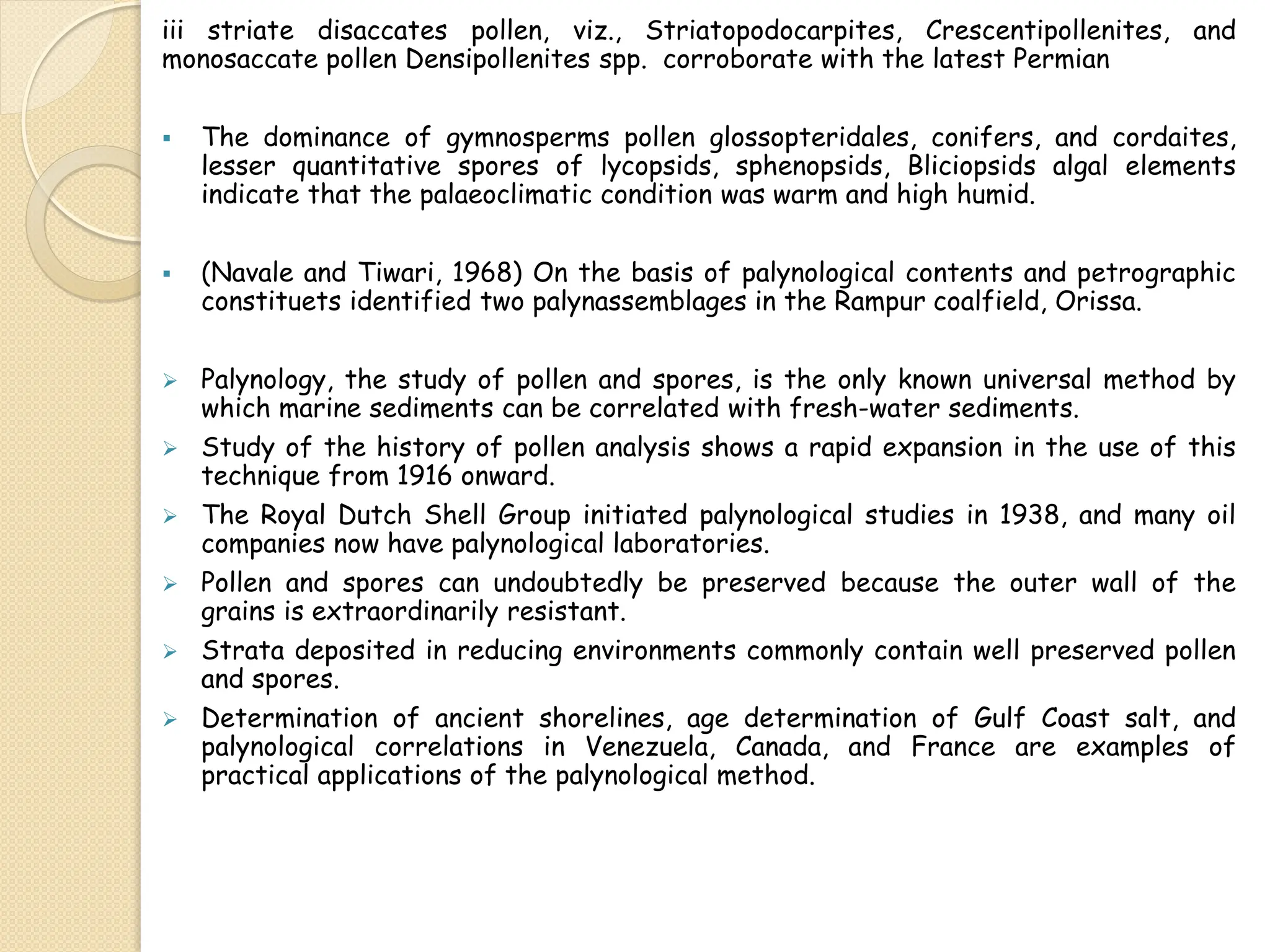 iii striate disaccates pollen, viz., Striatopodocarpites, Crescentipollenites, and
monosaccate pollen Densipollenites spp. corroborate with the latest Permian
 The dominance of gymnosperms pollen glossopteridales, conifers, and cordaites,
lesser quantitative spores of lycopsids, sphenopsids, Bliciopsids algal elements
indicate that the palaeoclimatic condition was warm and high humid.
 (Navale and Tiwari, 1968) On the basis of palynological contents and petrographic
constituets identified two palynassemblages in the Rampur coalfield, Orissa.
 Palynology, the study of pollen and spores, is the only known universal method by
which marine sediments can be correlated with fresh-water sediments.
 Study of the history of pollen analysis shows a rapid expansion in the use of this
technique from 1916 onward.
 The Royal Dutch Shell Group initiated palynological studies in 1938, and many oil
companies now have palynological laboratories.
 Pollen and spores can undoubtedly be preserved because the outer wall of the
grains is extraordinarily resistant.
 Strata deposited in reducing environments commonly contain well preserved pollen
and spores.
 Determination of ancient shorelines, age determination of Gulf Coast salt, and
palynological correlations in Venezuela, Canada, and France are examples of
practical applications of the palynological method.
 