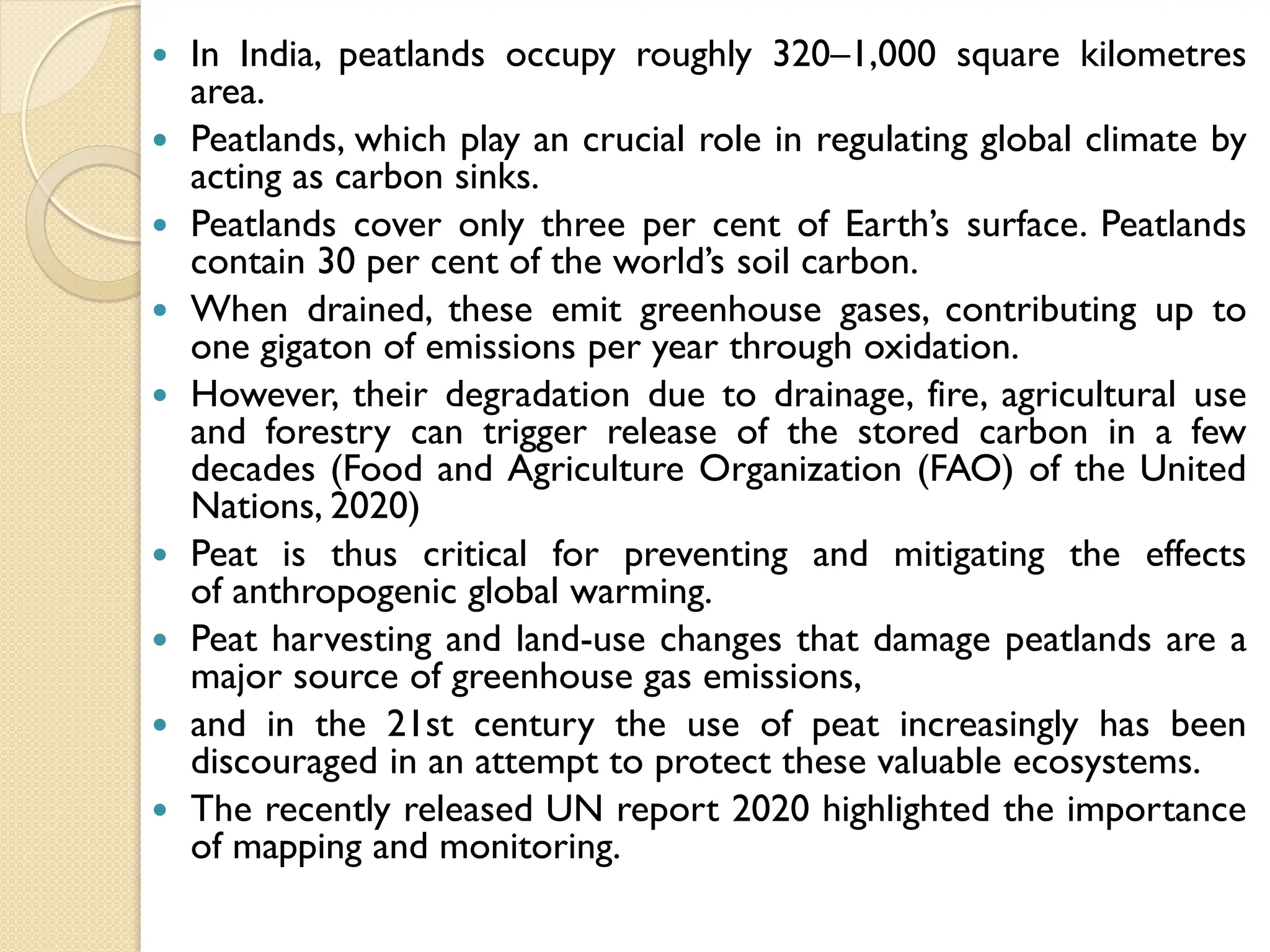  In India, peatlands occupy roughly 320–1,000 square kilometres
area.
 Peatlands, which play an crucial role in regulating global climate by
acting as carbon sinks.
 Peatlands cover only three per cent of Earth’s surface. Peatlands
contain 30 per cent of the world’s soil carbon.
 When drained, these emit greenhouse gases, contributing up to
one gigaton of emissions per year through oxidation.
 However, their degradation due to drainage, fire, agricultural use
and forestry can trigger release of the stored carbon in a few
decades (Food and Agriculture Organization (FAO) of the United
Nations, 2020)
 Peat is thus critical for preventing and mitigating the effects
of anthropogenic global warming.
 Peat harvesting and land-use changes that damage peatlands are a
major source of greenhouse gas emissions,
 and in the 21st century the use of peat increasingly has been
discouraged in an attempt to protect these valuable ecosystems.
 The recently released UN report 2020 highlighted the importance
of mapping and monitoring.
 