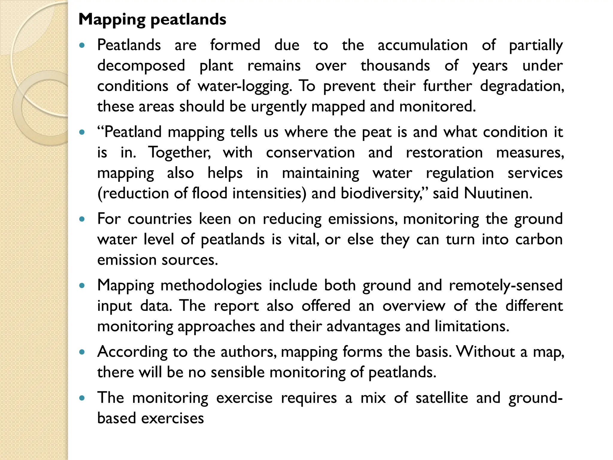Mapping peatlands
 Peatlands are formed due to the accumulation of partially
decomposed plant remains over thousands of years under
conditions of water-logging. To prevent their further degradation,
these areas should be urgently mapped and monitored.
 “Peatland mapping tells us where the peat is and what condition it
is in. Together, with conservation and restoration measures,
mapping also helps in maintaining water regulation services
(reduction of flood intensities) and biodiversity,” said Nuutinen.
 For countries keen on reducing emissions, monitoring the ground
water level of peatlands is vital, or else they can turn into carbon
emission sources.
 Mapping methodologies include both ground and remotely-sensed
input data. The report also offered an overview of the different
monitoring approaches and their advantages and limitations.
 According to the authors, mapping forms the basis. Without a map,
there will be no sensible monitoring of peatlands.
 The monitoring exercise requires a mix of satellite and ground-
based exercises
 