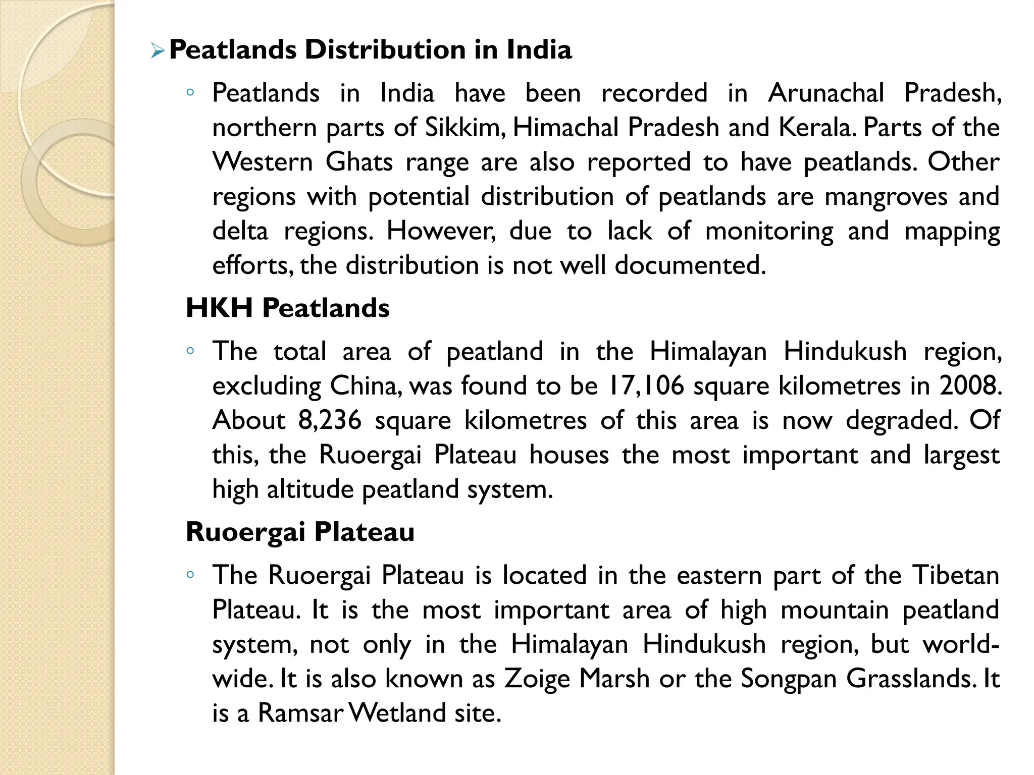 Peatlands Distribution in India
◦ Peatlands in India have been recorded in Arunachal Pradesh,
northern parts of Sikkim, Himachal Pradesh and Kerala. Parts of the
Western Ghats range are also reported to have peatlands. Other
regions with potential distribution of peatlands are mangroves and
delta regions. However, due to lack of monitoring and mapping
efforts, the distribution is not well documented.
HKH Peatlands
◦ The total area of peatland in the Himalayan Hindukush region,
excluding China, was found to be 17,106 square kilometres in 2008.
About 8,236 square kilometres of this area is now degraded. Of
this, the Ruoergai Plateau houses the most important and largest
high altitude peatland system.
Ruoergai Plateau
◦ The Ruoergai Plateau is located in the eastern part of the Tibetan
Plateau. It is the most important area of high mountain peatland
system, not only in the Himalayan Hindukush region, but world-
wide. It is also known as Zoige Marsh or the Songpan Grasslands. It
is a RamsarWetland site.
 