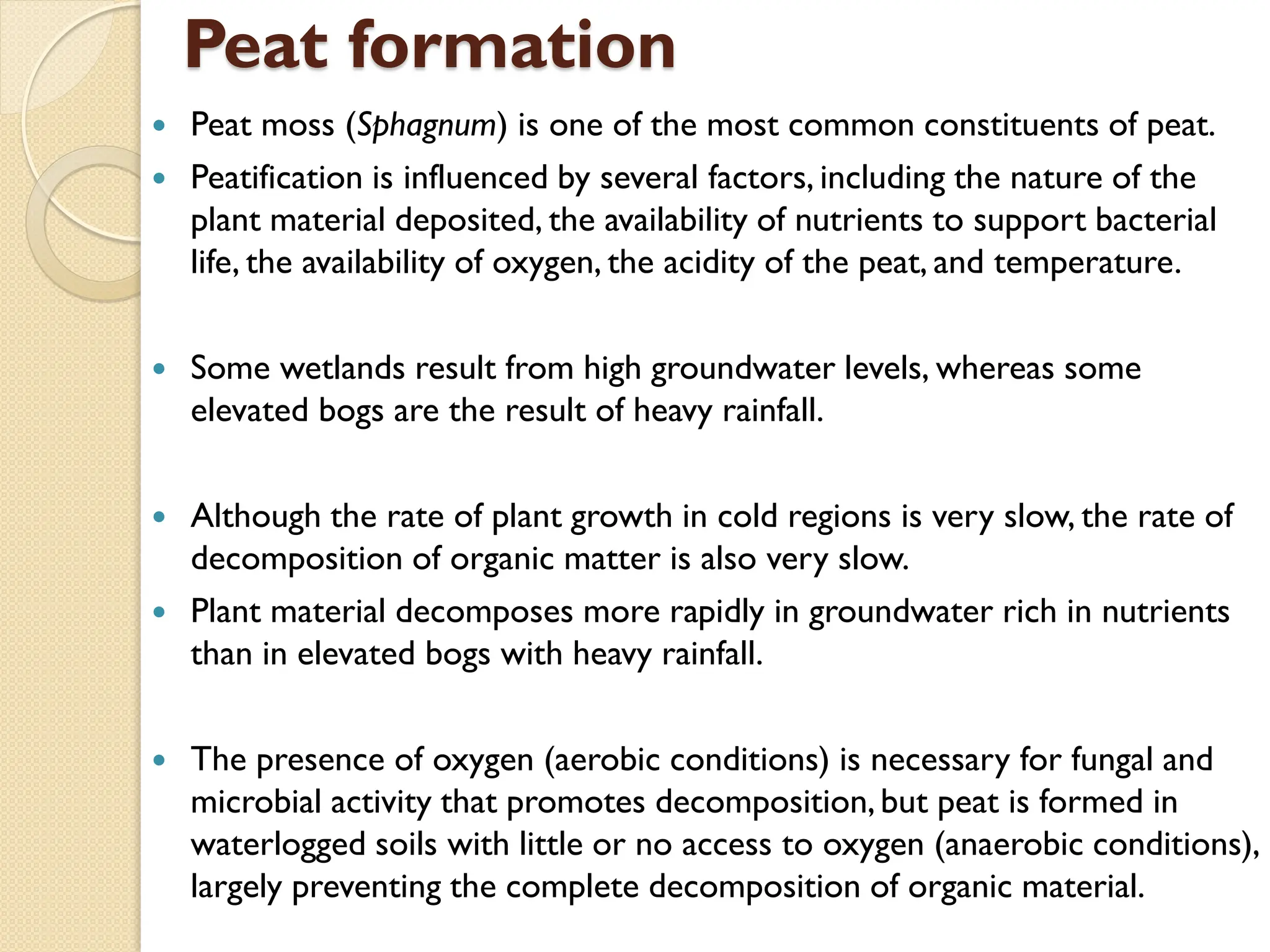 Peat formation
 Peat moss (Sphagnum) is one of the most common constituents of peat.
 Peatification is influenced by several factors, including the nature of the
plant material deposited, the availability of nutrients to support bacterial
life, the availability of oxygen, the acidity of the peat, and temperature.
 Some wetlands result from high groundwater levels, whereas some
elevated bogs are the result of heavy rainfall.
 Although the rate of plant growth in cold regions is very slow, the rate of
decomposition of organic matter is also very slow.
 Plant material decomposes more rapidly in groundwater rich in nutrients
than in elevated bogs with heavy rainfall.
 The presence of oxygen (aerobic conditions) is necessary for fungal and
microbial activity that promotes decomposition,but peat is formed in
waterlogged soils with little or no access to oxygen (anaerobic conditions),
largely preventing the complete decomposition of organic material.
 