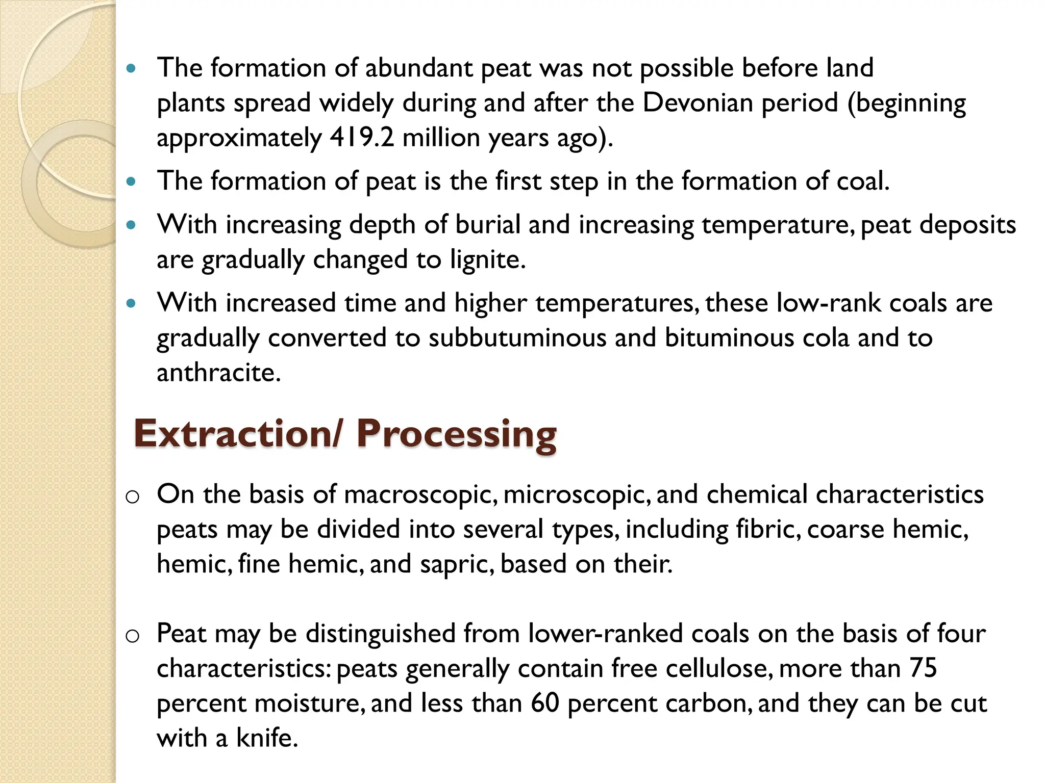 The formation of abundant peat was not possible before land
plants spread widely during and after the Devonian period (beginning
approximately 419.2 million years ago).
 The formation of peat is the first step in the formation of coal.
 With increasing depth of burial and increasing temperature, peat deposits
are gradually changed to lignite.
 With increased time and higher temperatures, these low-rank coals are
gradually converted to subbutuminous and bituminous cola and to
anthracite.
Extraction/ Processing
o On the basis of macroscopic, microscopic, and chemical characteristics
peats may be divided into several types, including fibric, coarse hemic,
hemic, fine hemic, and sapric, based on their.
o Peat may be distinguished from lower-ranked coals on the basis of four
characteristics: peats generally contain free cellulose, more than 75
percent moisture, and less than 60 percent carbon, and they can be cut
with a knife.
 