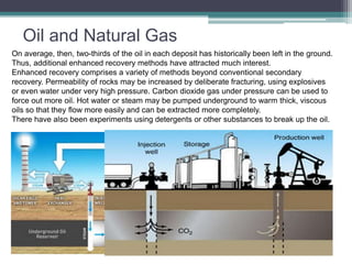 Oil and Natural Gas 
On average, then, two-thirds of the oil in each deposit has historically been left in the ground. 
Thus, additional enhanced recovery methods have attracted much interest. 
Enhanced recovery comprises a variety of methods beyond conventional secondary 
recovery. Permeability of rocks may be increased by deliberate fracturing, using explosives 
or even water under very high pressure. Carbon dioxide gas under pressure can be used to 
force out more oil. Hot water or steam may be pumped underground to warm thick, viscous 
oils so that they flow more easily and can be extracted more completely. 
There have also been experiments using detergents or other substances to break up the oil. 
 