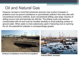 Oil and Natural Gas 
However, be kept in mind that enhanced recovery may involve increases in 
problems such as ground subsidence or groundwater pollution that arise also with 
conventional recovery methods. Even conventional drilling uses large volumes of 
drilling mud to cool and lubricate the drill bits. The drilling muds may become 
contaminated with oil and must be handled carefully to avoid polluting surface or 
ground water. When water is more extensively used in fracturing rock or warming 
the oil, the potential for pollution is correspondingly greater. 
 