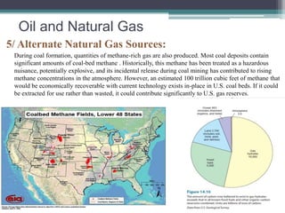 Oil and Natural Gas 
5/ Alternate Natural Gas Sources: 
During coal formation, quantities of methane-rich gas are also produced. Most coal deposits contain 
significant amounts of coal-bed methane . Historically, this methane has been treated as a hazardous 
nuisance, potentially explosive, and its incidental release during coal mining has contributed to rising 
methane concentrations in the atmosphere. However, an estimated 100 trillion cubic feet of methane that 
would be economically recoverable with current technology exists in-place in U.S. coal beds. If it could 
be extracted for use rather than wasted, it could contribute significantly to U.S. gas reserves. 
 