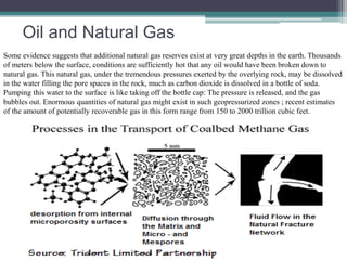 Oil and Natural Gas 
Some evidence suggests that additional natural gas reserves exist at very great depths in the earth. Thousands 
of meters below the surface, conditions are sufficiently hot that any oil would have been broken down to 
natural gas. This natural gas, under the tremendous pressures exerted by the overlying rock, may be dissolved 
in the water filling the pore spaces in the rock, much as carbon dioxide is dissolved in a bottle of soda. 
Pumping this water to the surface is like taking off the bottle cap: The pressure is released, and the gas 
bubbles out. Enormous quantities of natural gas might exist in such geopressurized zones ; recent estimates 
of the amount of potentially recoverable gas in this form range from 150 to 2000 trillion cubic feet. 
 