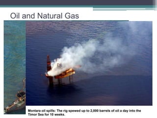 Oil and Natural Gas 
In fact, it is estimated that oil rising up through permeable rocks escapes into the 
ocean at the rate of 600,000 tons per year, though many natural seeps seal 
themselves as leakage decreases remaining pressure. Tankers that flush out their 
holds at sea continually add to the oil pollution of the oceans and, collectively, are a 
significant source of such pollution. The oil spills about which most people have 
been concerned, however, are the large, sudden, catastrophic spills that occur in 
two principal ways: from accidents during drilling of offshore oil wells and from 
wrecks of oil tankers at sea. 
 