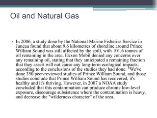 Oil and Natural Gas 
• In 2006, a study done by the National Marine Fisheries Service in 
Juneau found that about 9.6 kilometres of shoreline around Prince 
William Sound was still affected by the spill, with 101.6 tonnes of 
oil remaining in the area. Exxon Mobil denied any concerns over 
any remaining oil, stating that they anticipated a remaining fraction 
that they assert will not cause any long-term ecological impacts, 
according to the conclusions of the studies they had done: "We've 
done 350 peer-reviewed studies of Prince William Sound, and those 
studies conclude that Prince William Sound has recovered, it's 
healthy and it's thriving. However, in 2007 a NOAA study 
concluded that this contamination can produce chronic low-level 
exposure, discourage subsistence where the contamination is heavy, 
and decrease the "wilderness character" of the area. 
 