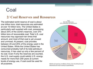 Coal 
2/ Coal Reserves and Resources 
The estimated world reserve of coal is about 
one trillion tons; total resources are estimated 
at over 10 trillion tons. The United States is 
particularly well supplied with coal, possessing 
about 25% of the world’s reserves, over 270 
billion tons of recoverable coal. Total U.S. coal 
resources may approach ten times that 
amount, and most of that coal is yet unused 
and unmined. At present, coal provides 
between 20 and 25% of the energy used in the 
United States. While the United States has 
consumed probably half of its total petroleum 
resources, it has used up only a few percent of 
its coal. Even if only the reserves are counted, 
the U.S. coal supply could satisfy U.S. energy 
needs for more than 200 years at current 
levels of energy use, if coal could be used for 
all purposes. 
 