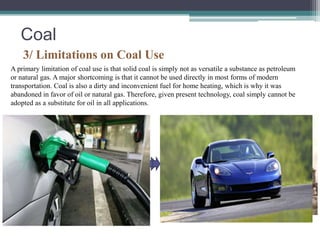 Coal 
3/ Limitations on Coal Use 
A primary limitation of coal use is that solid coal is simply not as versatile a substance as petroleum 
or natural gas. A major shortcoming is that it cannot be used directly in most forms of modern 
transportation. Coal is also a dirty and inconvenient fuel for home heating, which is why it was 
abandoned in favor of oil or natural gas. Therefore, given present technology, coal simply cannot be 
adopted as a substitute for oil in all applications. 
 