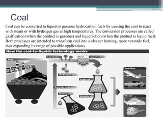 Coal 
Coal can be converted to liquid or gaseous hydrocarbon fuels by causing the coal to react 
with steam or with hydrogen gas at high temperatures. The conversion processes are called 
gasification (when the product is gaseous) and liquefaction (when the product is liquid fuel). 
Both processes are intended to transform coal into a cleaner burning, more versatile fuel, 
thus expanding its range of possible applications. 
 