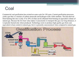 Coal 
Commercial coal gasification has existed on some scale for 150 years. Current gasification processes 
yield a gas that is a mixture of carbon monoxide and hydrogen with a little methane. The heat derived 
from burning this mix is only 15 to 30% of what can be obtained from burning an equivalent volume of 
natural gas. Because the low heat value makes it uneconomic to transport this gas over long distances, it 
is typically burned only where produced. Technology exists to produce high-quality gas from coal, 
equivalent in heat content to natural gas, but it is presently uneconomical when compared to natural gas. 
 