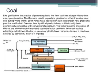 Coal 
Like gasification, the practice of generating liquid fuel from coal has a longer history than 
many people realize. The Germans used it to produce gasoline from their then-abundant 
coal during World War II; South Africa has a liquefaction plant in operation now, producing 
gasoline and fuel oil. Even so, their liquid fuel products have not historically been 
economically competitive with conventional petroleum. The higher gasoline prices rise, of 
course, the more economically viable coal liquefaction becomes. The most obvious 
advantage is that it would allow us to use our plentiful coal resources to meet a need now 
satisfied by petroleum, much of it imported 
 